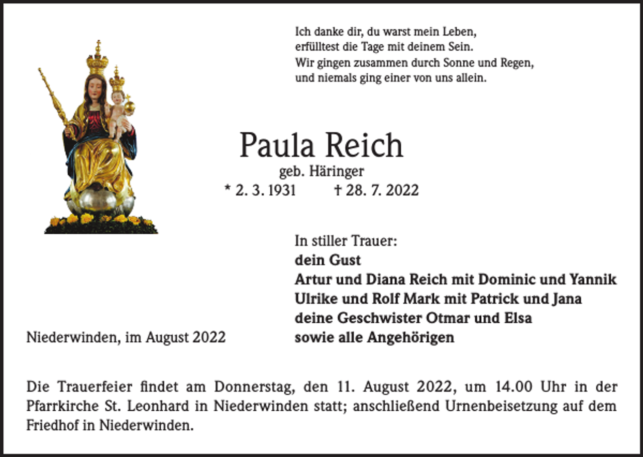<p>Ich danke dir, du warst mein Leben,<br />erfülltest die Tage mit deinem Sein.<br />Wir gingen zusammen durch Sonne und Regen,<br />und niemals ging einer von uns allein.</p><p>Paula Reich</p><p>geb. Häringer<br />* 2. 3. 1931<br />† 28. 7. 2022</p><p>Niederwinden, im August 2022</p><p>In stiller Trauer:<br />dein Gust<br />Artur und Diana Reich mit Dominic und Yannik<br />Ulrike und Rolf Mark mit Patrick und Jana<br />deine Geschwister Otmar und Elsa<br />sowie alle Angehörigen</p><p>Die Trauerfeier findet am Donnerstag, den 11. August 2022, um 14.00 Uhr in der<br />Pfarrkirche St. Leonhard in Niederwinden statt; anschließend Urnenbeisetzung auf dem<br />Friedhof in Niederwinden.</p>