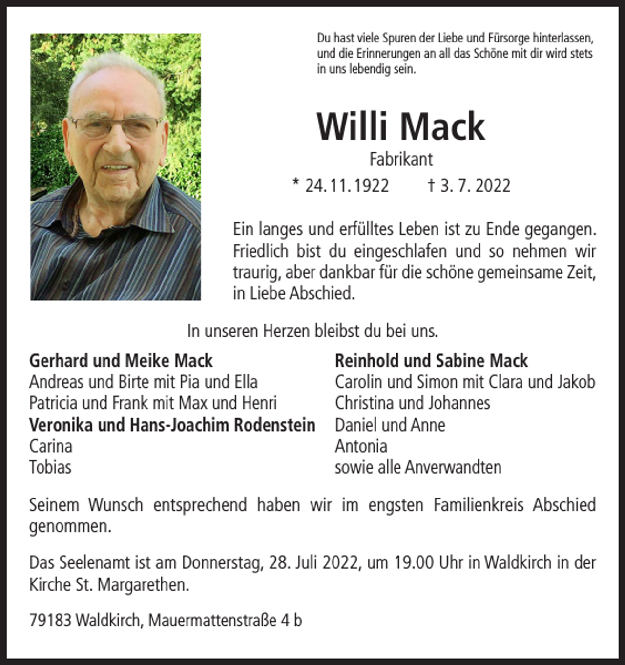 <p>Du hast viele Spuren der Liebe und Fürsorge hinterlassen,<br />und die Erinnerungen an all das Schöne mit dir wird stets<br />in uns lebendig sein.</p><p>Willi Mack</p><p>Fabrikant<br />* 24. 11. 1922 † 3. 7. 2022<br />Ein langes und erfülltes Leben ist zu Ende gegangen.<br />Friedlich bist du eingeschlafen und so nehmen wir<br />­traurig, aber dankbar für die schöne gemeinsame Zeit,<br />in Liebe Abschied.<br />In unseren Herzen bleibst du bei uns.<br />Gerhard und Meike Mack<br />Reinhold und Sabine Mack<br />Andreas und Birte mit Pia und Ella<br />Carolin und Simon mit Clara und Jakob<br />Patricia und Frank mit Max und Henri<br />Christina und Johannes<br />Veronika und Hans-Joachim Rodenstein Daniel und Anne<br />Carina Antonia<br />Tobias<br />sowie alle Anverwandten<br />Seinem Wunsch entsprechend haben wir im engsten Familienkreis Abschied<br />­genommen.<br />Das Seelenamt ist am Donnerstag, 28. Juli 2022, um 19.00 Uhr in Waldkirch in der<br />Kirche St. Margarethen.<br />79183 Waldkirch, Mauermattenstraße 4 b</p>