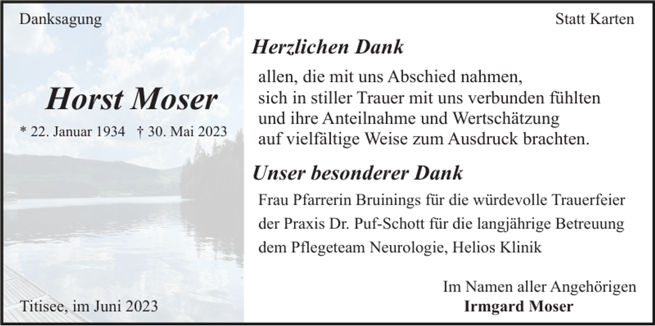 <p>Danksagung</p><p>Statt Karten</p><p>Herzlichen Dank</p><p>Horst Moser<br />* 22. Januar 1934 † 30. Mai 2023</p><p>allen, die mit uns Abschied nahmen,<br />sich in stiller Trauer mit uns verbunden fühlten<br />und ihre Anteilnahme und Wertschätzung<br />auf vielfältige Weise zum Ausdruck brachten.</p><p>Unser besonderer Dank<br />Frau Pfarrerin Bruinings für die würdevolle Trauerfeier<br />der Praxis Dr. Puf-Schott für die langjährige Betreuung<br />dem Pflegeteam Neurologie, Helios Klinik</p><p>Titisee, im Juni 2023</p><p>Im Namen aller Angehörigen<br />Irmgard Moser</p>