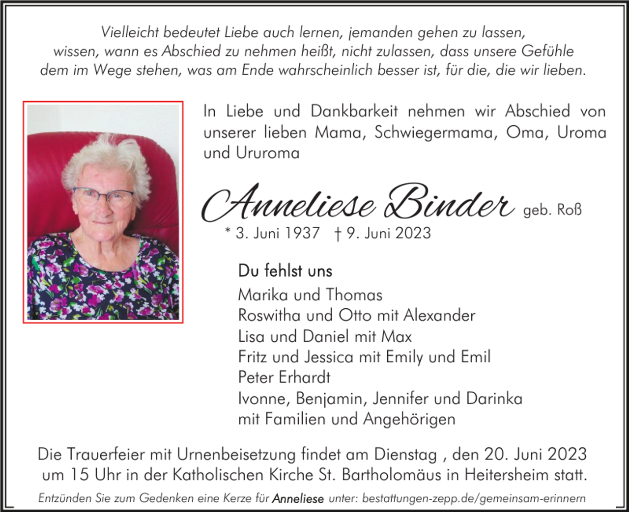 <p>Vielleicht bedeutet Liebe auch lernen, jemanden gehen zu lassen,<br />wissen, wann es Abschied zu nehmen heißt, nicht zulassen, dass unsere Gefühle<br />dem im Wege stehen, was am Ende wahrscheinlich besser ist, für die, die wir lieben.</p><p>In Liebe und Dankbarkeit nehmen wir Abschied von<br />unserer lieben Mama, Schwiegermama, Oma, Uroma<br />und Ururoma</p><p>Anneliese Binder</p><p>geb. Roß</p><p>* 3. Juni 1937 † 9. Juni 2023</p><p>Marika und Thomas<br />Roswitha und Otto mit Alexander<br />Lisa und Daniel mit Max<br />Fritz und Jessica mit Emily und Emil<br />Peter Erhardt<br />Ivonne, Benjamin, Jennifer und Darinka<br />mit Familien und Angehörigen<br />Die Trauerfeier mit Urnenbeisetzung findet am Dienstag , den 20. Juni 2023<br />um 15 Uhr in der Katholischen Kirche St. Bartholomäus in Heitersheim statt.<br />Entzünden Sie zum Gedenken eine Kerze für</p><p>unter: bestattungen-zepp.de/gemeinsam-erinnern</p>