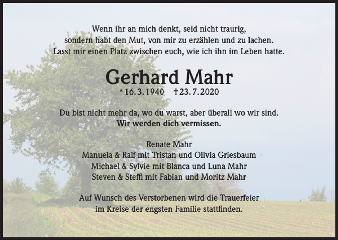 <p>Wenn ihr an mich denkt, seid nicht traurig,<br />sondern habt den Mut, von mir zu erzählen und zu lachen.<br />Lasst mir einen Platz zwischen euch, wie ich ihn im Leben hatte.</p><p>Gerhard Mahr<br />* 16. 3. 1940</p><p>† 23. 7. 2020</p><p>Du bist nicht mehr da, wo du warst, aber überall wo wir sind.<br />Wir werden dich vermissen.<br />Renate Mahr<br />Manuela &amp; Ralf mit Tristan und Olivia Griesbaum<br />Michael &amp; Sylvie mit Blanca und Luna Mahr<br />Steven &amp; Steffi mit Fabian und Moritz Mahr<br />Auf Wunsch des Verstorbenen wird die Trauerfeier<br />im Kreise der engsten Familie stattfinden.</p>