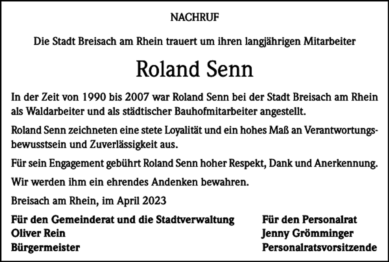 <p>NACHRUF<br />Die Stadt Breisach am Rhein trauert um ihren langjährigen Mitarbeiter</p><p>Roland Senn<br />In der Zeit von 1990 bis 2007 war Roland Senn bei der Stadt Breisach am Rhein<br />als Waldarbeiter und als städtischer Bauhofmitarbeiter angestellt.<br />Roland Senn zeichneten eine stete Loyalität und ein hohes Maß an Verantwortungsbewusstsein und Zuverlässigkeit aus.<br />Für sein Engagement gebührt Roland Senn hoher Respekt, Dank und Anerkennung.<br />Wir werden ihm ein ehrendes Andenken bewahren.<br />Breisach am Rhein, im April 2023<br />Für den Gemeinderat und die Stadtverwaltung<br />Für den Personalrat<br />Oliver Rein<br />Jenny Grömminger<br />Bürgermeister Personalratsvorsitzende</p>