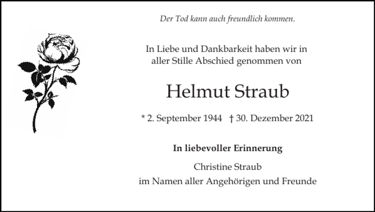 <p>Der Tod kann auch freundlich kommen.</p><p>In Liebe und Dankbarkeit haben wir in<br />aller Stille Abschied genommen von</p><p>Helmut Straub<br />* 2. September 1944 † 30. Dezember 2021<br />In liebevoller Erinnerung<br />Christine Straub<br />im Namen aller Angehörigen und Freunde</p>