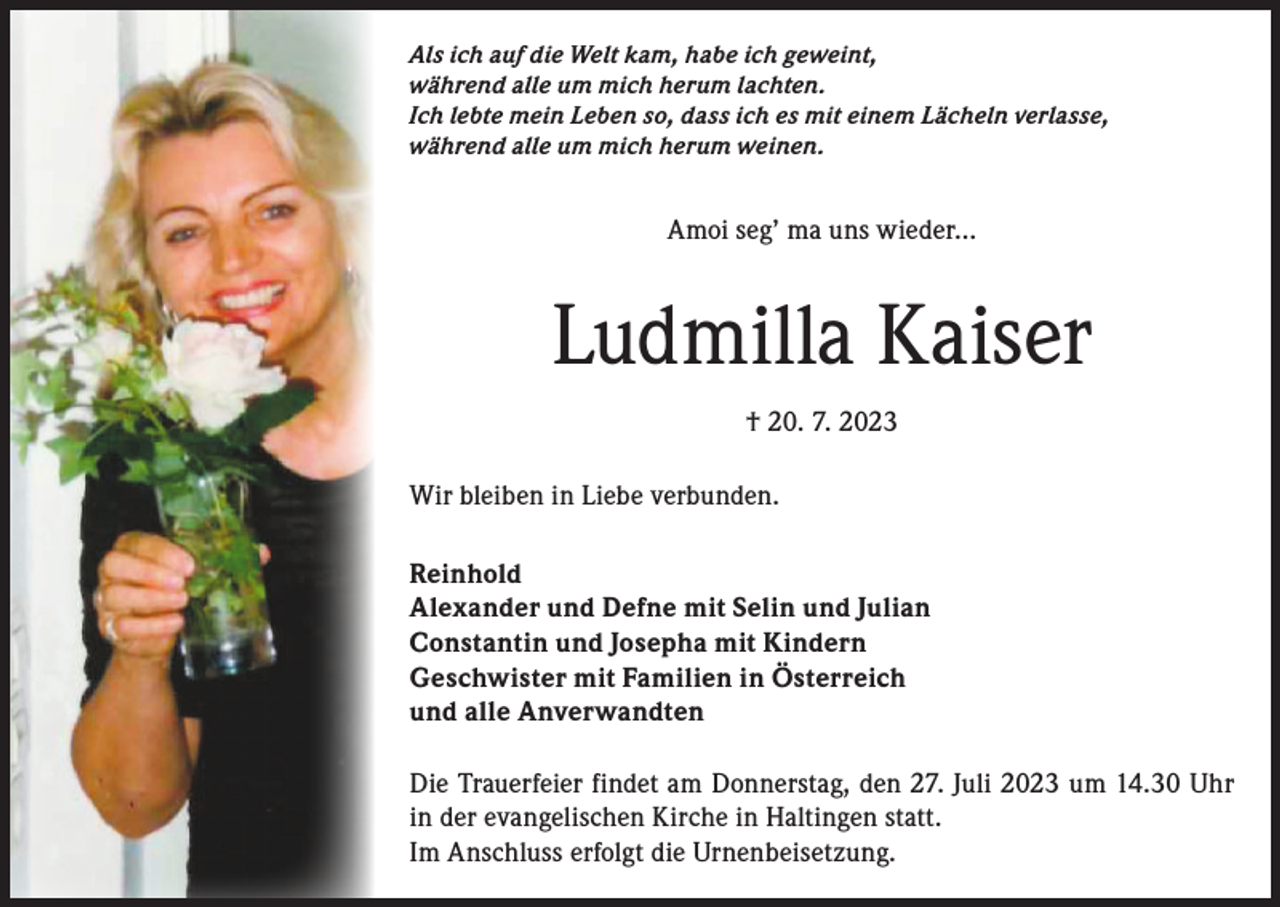 <p>Als ich auf die Welt kam, habe ich geweint,<br />während alle um mich herum lachten.<br />Ich lebte mein Leben so, dass ich es mit einem Lächeln verlasse,<br />während alle um mich herum weinen.</p><p>Amoi seg’ ma uns wieder…</p><p>Ludmilla Kaiser<br />† 20. 7. 2023<br />Wir bleiben in Liebe verbunden.<br />Reinhold<br />Alexander und Defne mit Selin und Julian<br />Constantin und Josepha mit Kindern<br />Geschwister mit Familien in Österreich<br />und alle Anverwandten<br />Die Trauerfeier findet am Donnerstag, den 27. Juli 2023 um 14.30 Uhr<br />in der evangelischen Kirche in Haltingen statt.<br />Im Anschluss erfolgt die Urnenbeisetzung.</p>