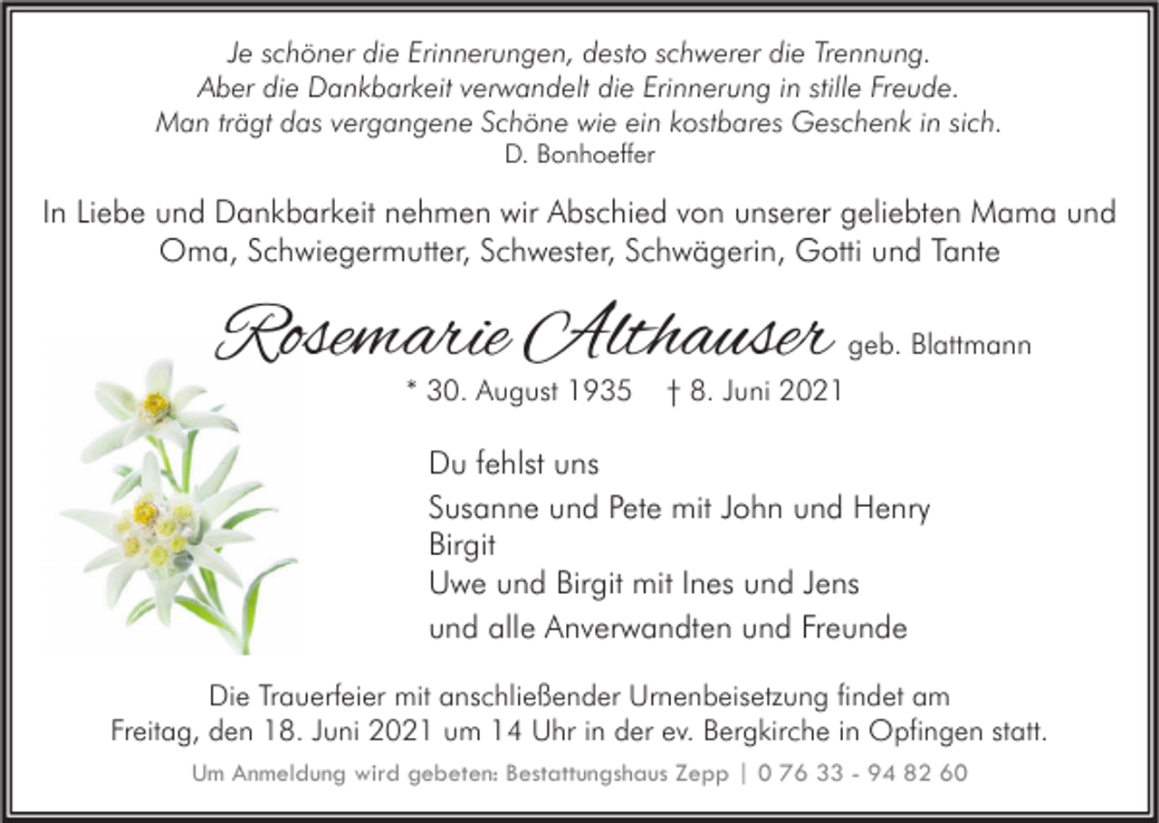 <p>Je schöner die Erinnerungen, desto schwerer die Trennung.<br />Aber die Dankbarkeit verwandelt die Erinnerung in stille Freude.<br />Man trägt das vergangene Schöne wie ein kostbares Geschenk in sich.<br />D. Bonhoeffer</p><p>In Liebe und Dankbarkeit nehmen wir Abschied von unserer geliebten Mama und<br />Oma, Schwiegermutter, Schwester, Schwägerin, Gotti und Tante</p><p>Rosemarie Althauser<br />* 30. August 1935</p><p>geb. Blattmann</p><p>† 8. Juni 2021</p><p>Du fehlst uns<br />Susanne und Pete mit John und Henry<br />Birgit<br />Uwe und Birgit mit Ines und Jens<br />und alle Anverwandten und Freunde<br />Die Trauerfeier mit anschließender Urnenbeisetzung findet am<br />Freitag, den 18. Juni 2021 um 14 Uhr in der ev. Bergkirche in Opfingen statt.<br />Um Anmeldung wird gebeten: Bestattungshaus Zepp | 0 76 33 - 94 82 60</p>