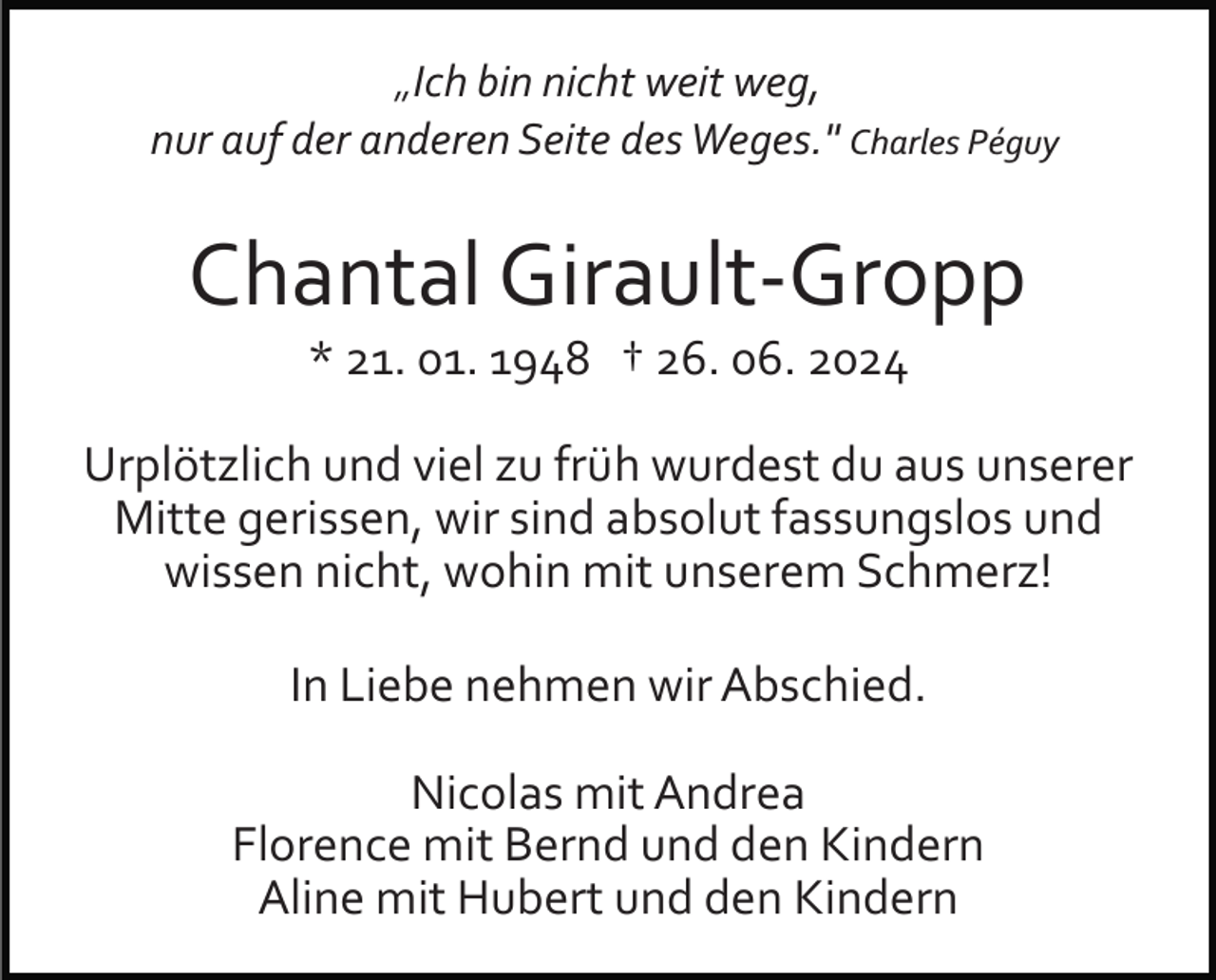 <p>„Ich bin nicht weit weg,<br />nur auf der anderen Seite des Weges." Charles Péguy</p><p>Chantal Girault­Gropp<br />* 21. 01. 1948 † 26. 06. 2024<br />Urplötzlich und viel zu früh wurdest du aus unserer<br />Mitte gerissen, wir sind absolut fassungslos und<br />wissen nicht, wohin mit unserem Schmerz!<br />In Liebe nehmen wir Abschied.<br />Nicolas mit Andrea<br />Florence mit Bernd und den Kindern<br />Aline mit Hubert und den Kindern</p>