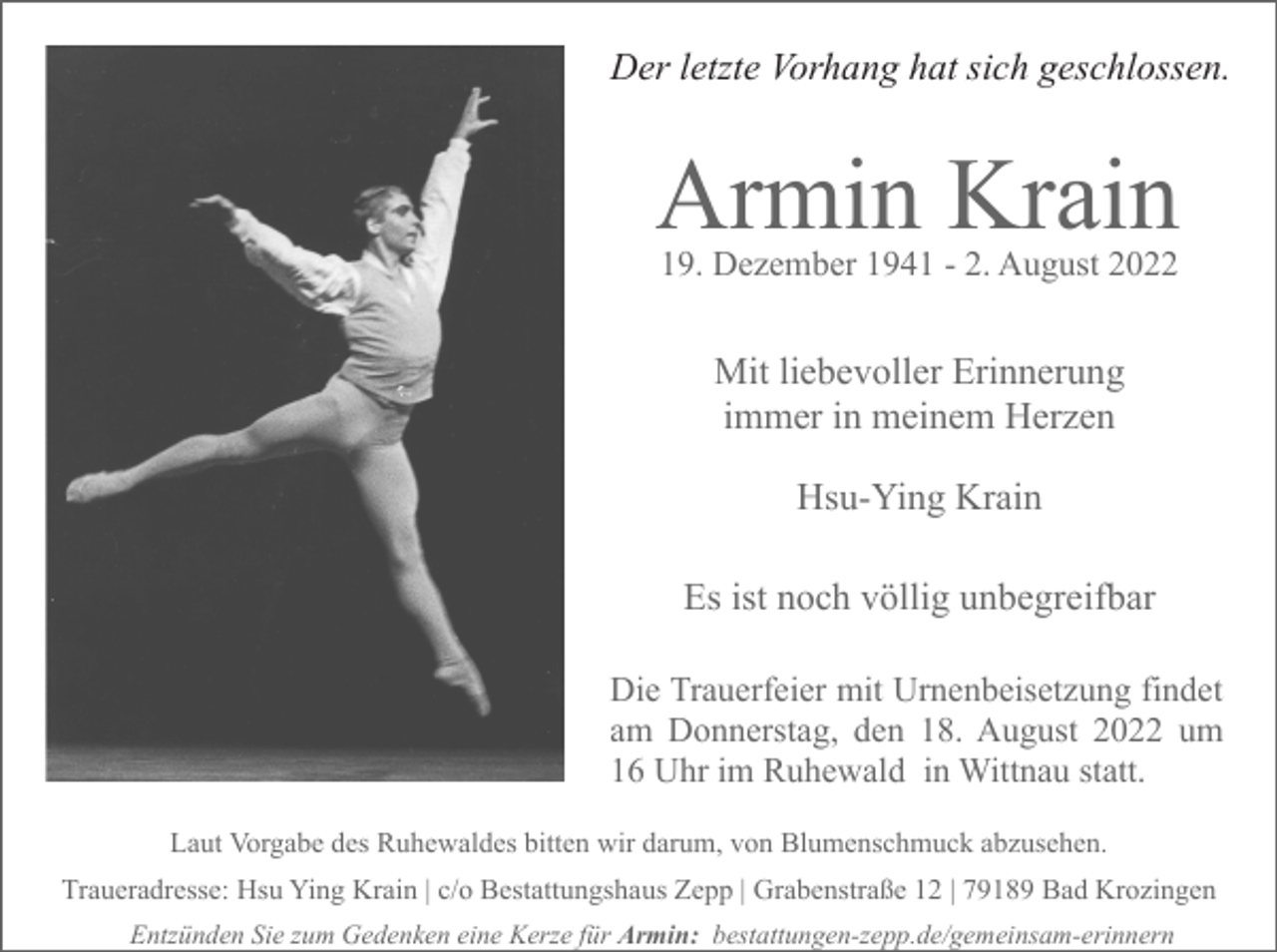 <p>Der letzte Vorhang hat sich geschlossen.</p><p>Armin Krain<br />19. Dezember 1941 - 2. August 2022</p><p>Mit liebevoller Erinnerung<br />immer in meinem Herzen<br />Hsu-Ying Krain<br />Es ist noch völlig unbegreifbar<br />Die Trauerfeier mit Urnenbeisetzung findet<br />am Donnerstag, den 18. August 2022 um<br />16 Uhr im Ruhewald in Wittnau statt.<br />Laut Vorgabe des Ruhewaldes bitten wir darum, von Blumenschmuck abzusehen.<br />Traueradresse: Hsu Ying Krain | c/o Bestattungshaus Zepp | Grabenstraße 12 | 79189 Bad Krozingen<br />Entzünden Sie zum Gedenken eine Kerze für Armin: bestattungen-zepp.de/gemeinsam-erinnern</p>