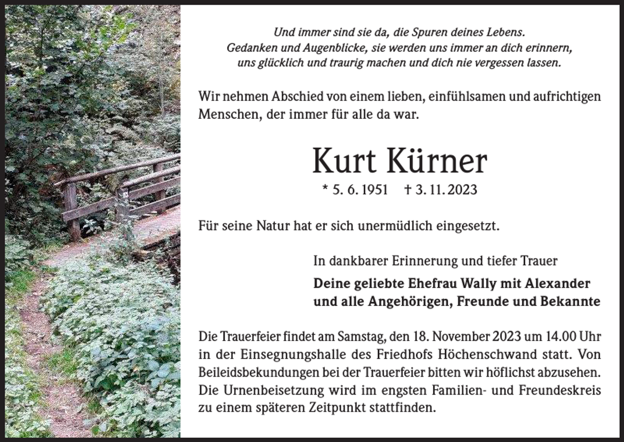 <p>Und immer sind sie da, die Spuren deines Lebens.<br />Gedanken und Augenblicke, sie werden uns immer an dich erinnern,<br />uns glücklich und traurig machen und dich nie vergessen lassen.</p><p>Wir nehmen Abschied von einem lieben, einfühlsamen und aufrichtigen<br />Menschen, der immer für alle da war.</p><p>Kurt Kürner<br />* 5. 6. 1951</p><p>† 3. 11. 2023</p><p>Für seine Natur hat er sich unermüdlich eingesetzt.<br />In dankbarer Erinnerung und tiefer Trauer<br />Deine geliebte Ehefrau Wally mit Alexander<br />und alle Angehörigen, Freunde und Bekannte<br />Die Trauerfeier findet am Samstag, den 18. November 2023 um 14.00 Uhr<br />in der Einsegnungshalle des Friedhofs Höchenschwand statt. Von<br />Beileidsbekundungen bei der Trauerfeier bitten wir höflichst abzusehen.<br />Die Urnenbeisetzung wird im engsten Familien- und Freundeskreis<br />zu einem späteren Zeitpunkt stattfinden.</p>