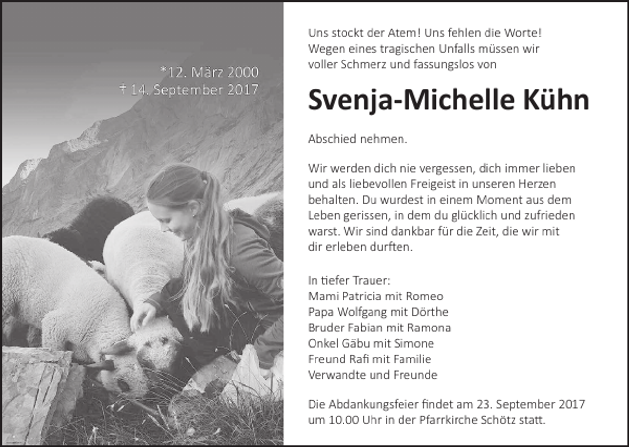 <p>Uns stockt der Atem! Uns fehlen die Worte!<br />Wegen eines tragischen Unfalls müssen wir<br />voller Schmerz und fassungslos von</p><p>Svenja-Michelle Kühn<br />Abschied nehmen.<br />Wir werden dich nie vergessen, dich immer lieben<br />und als liebevollen Freigeist in unseren Herzen<br />behalten. Du wurdest in einem Moment aus dem<br />Leben gerissen, in dem du glücklich und zufrieden<br />warst. Wir sind dankbar für die Zeit, die wir mit<br />dir erleben durften.<br />In tiefer Trauer:<br />Mami Patricia mit Romeo<br />Papa Wolfgang mit Dörthe<br />Bruder Fabian mit Ramona<br />Onkel Gäbu mit Simone<br />Freund Rafi mit Familie<br />Verwandte und Freunde<br />Die Abdankungsfeier findet am 23. September 2017<br />um 10.00 Uhr in der Pfarrkirche Schötz statt.</p>