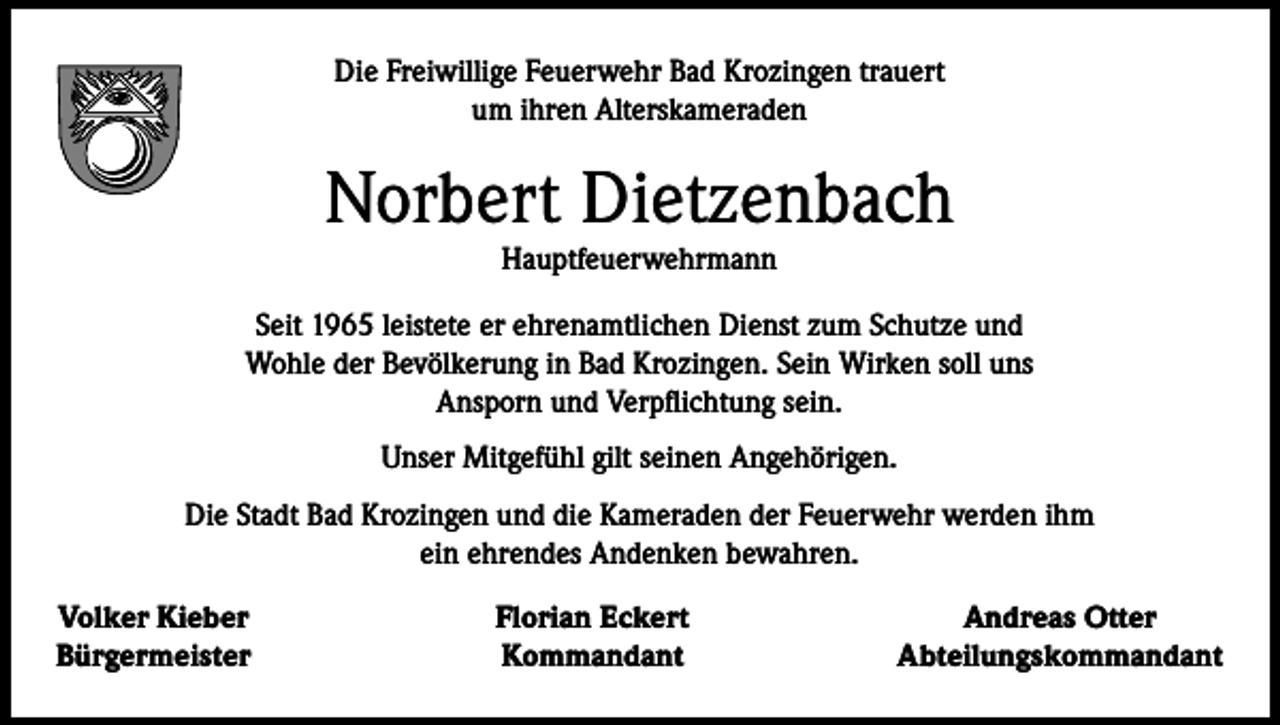 <p>Die Freiwillige Feuerwehr Bad Krozingen trauert<br />um ihren Alterskameraden</p><p>Norbert Dietzenbach<br />Hauptfeuerwehrmann</p><p>Seit 1965 leistete er ehrenamtlichen Dienst zum Schutze und<br />Wohle der Bevölkerung in Bad Krozingen. Sein Wirken soll uns<br />Ansporn und Verpflichtung sein.<br />Unser Mitgefühl gilt seinen Angehörigen.<br />Die Stadt Bad Krozingen und die Kameraden der Feuerwehr werden ihm<br />ein ehrendes Andenken bewahren.<br />Volker Kieber<br />Bürgermeister</p><p>Florian Eckert<br />Kommandant</p><p>Andreas Otter<br />Abteilungskommandant</p>