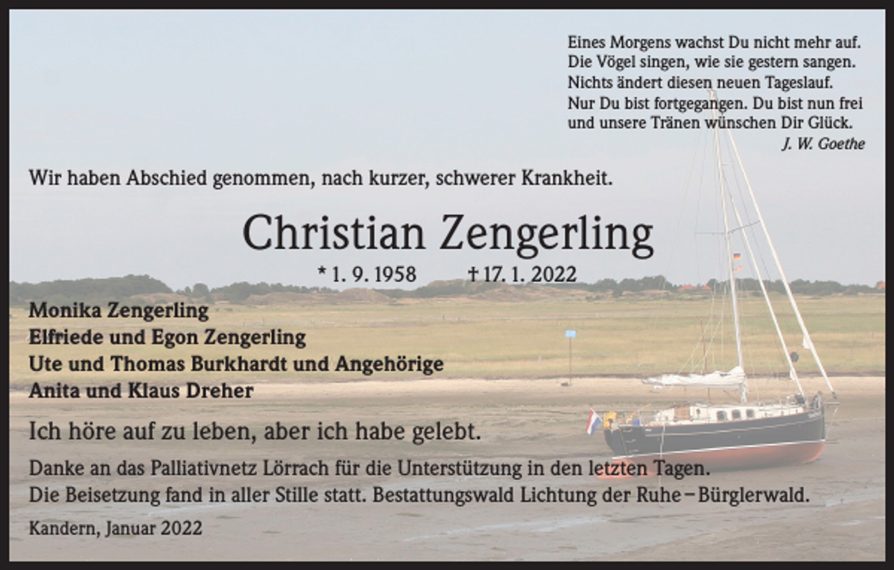 <p>Eines Morgens wachst Du nicht mehr auf.<br />Die Vögel singen, wie sie gestern sangen.<br />Nichts ändert diesen neuen Tageslauf.<br />Nur Du bist fortgegangen. Du bist nun frei<br />und unsere Tränen wünschen Dir Glück.</p><p>J. W. Goethe</p><p>Wir haben Abschied genommen, nach kurzer, schwerer Krankheit.</p><p>Christian Zengerling<br />* 1. 9. 1958</p><p>† 17. 1. 2022</p><p>Monika Zengerling<br />Elfriede und Egon Zengerling<br />Ute und Thomas Burkhardt und Angehörige<br />Anita und Klaus Dreher</p><p>Ich höre auf zu leben, aber ich habe gelebt.<br />Danke an das Palliativnetz Lörrach für die Unterstützung in den letzten Tagen.<br />Die Beisetzung fand in aller Stille statt. Bestattungswald Lichtung der Ruhe – Bürglerwald.<br />Kandern, Januar 2022</p>