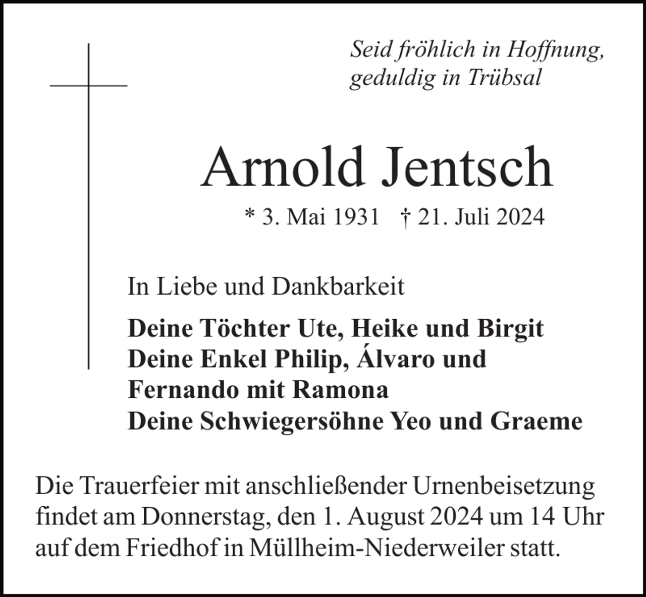 <p>Seid fröhlich in Hoffnung,<br />geduldig in Trübsal</p><p>Arnold Jentsch<br />* 3. Mai 1931 † 21. Juli 2024</p><p>In Liebe und Dankbarkeit<br />Deine Töchter Ute, Heike und Birgit<br />Deine Enkel Philip, Álvaro und<br />Fernando mit Ramona<br />Deine Schwiegersöhne Yeo und Graeme<br />Die Trauerfeier mit anschließender Urnenbeisetzung<br />findet am Donnerstag, den 1. August 2024 um 14 Uhr<br />auf dem Friedhof in Müllheim-Niederweiler statt.</p>