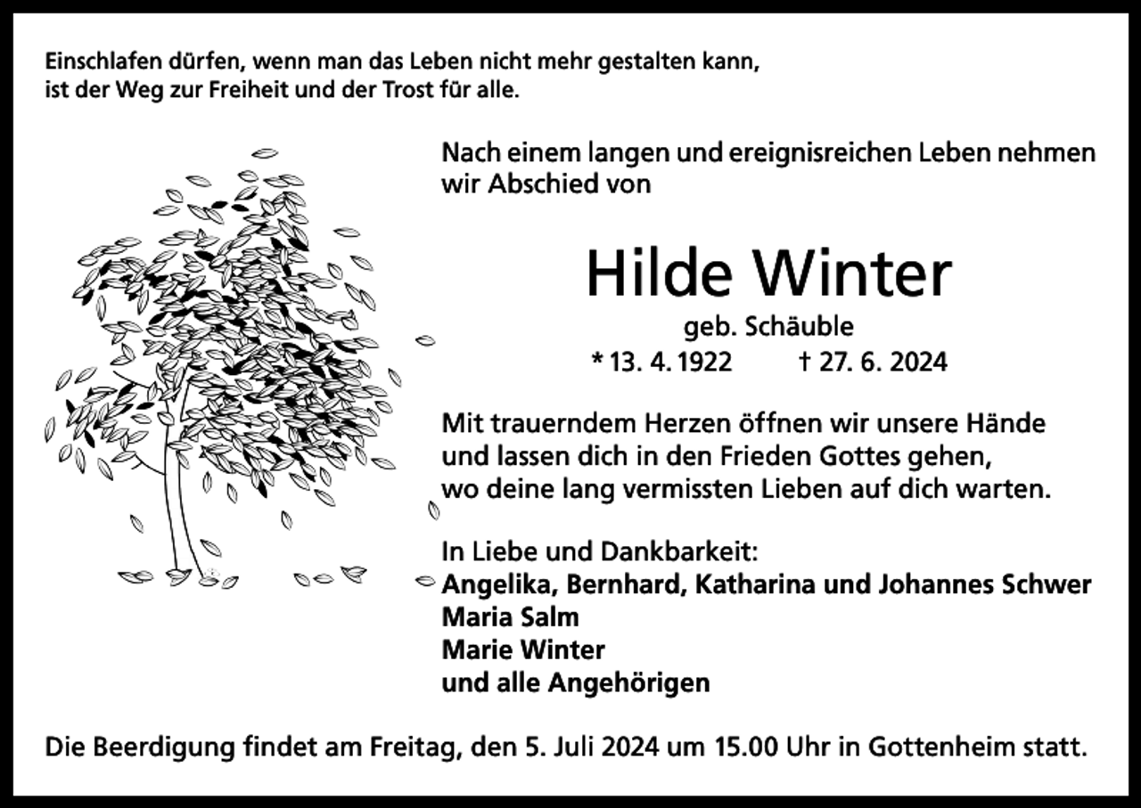 <p>Einschlafen dürfen, wenn man das Leben nicht mehr gestalten kann,<br />ist der Weg zur Freiheit und der Trost für alle.</p><p>Nach einem langen und ereignisreichen Leben nehmen<br />wir Abschied von</p><p>Hilde Winter<br />geb. Schäuble<br />* 13. 4. 1922<br />† 27. 6. 2024</p><p>Mit trauerndem Herzen öffnen wir unsere Hände<br />und lassen dich in den Frieden Gottes gehen,<br />wo deine lang vermissten Lieben auf dich warten.<br />In Liebe und Dankbarkeit:<br />Angelika, Bernhard, Katharina und Johannes Schwer<br />Maria Salm<br />Marie Winter<br />und alle Angehörigen<br />Die Beerdigung findet am Freitag, den 5. Juli 2024 um 15.00 Uhr in Gottenheim statt.</p>