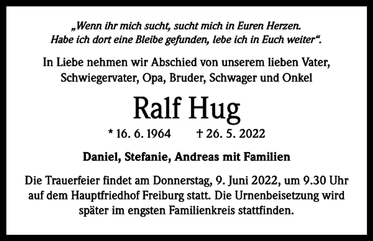 <p>„Wenn ihr mich sucht, sucht mich in Euren Herzen.<br />Habe ich dort eine Bleibe gefunden, lebe ich in Euch weiter“.</p><p>In Liebe nehmen wir Abschied von unserem lieben Vater,<br />­Schwiegervater, Opa, Bruder, Schwager und Onkel</p><p>Ralf Hug</p><p>* 16. 6. 1964 † 26. 5. 2022<br />Daniel, Stefanie, Andreas mit Familien<br />Die Trauerfeier findet am Donnerstag, 9. Juni 2022, um 9.30 Uhr<br />auf dem Hauptfriedhof Freiburg statt. Die Urnenbeisetzung wird<br />später im engsten Familienkreis stattfinden.</p>