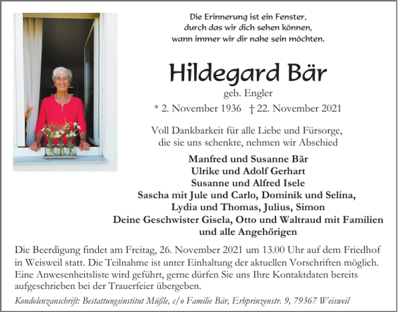 <p>Die Erinnerung ist ein Fenster,<br />durch das wir dich sehen können,<br />wann immer wir dir nahe sein möchten.</p><p>Hildegard Bär<br />geb. Engler<br />* 2. November 1936 † 22. November 2021<br />Voll Dankbarkeit für alle Liebe und Fürsorge,<br />die sie uns schenkte, nehmen wir Abschied<br />Manfred und Susanne Bär<br />Ulrike und Adolf Gerhart<br />Susanne und Alfred Isele<br />Sascha mit Jule und Carlo, Dominik und Selina,<br />Lydia und Thomas, Julius, Simon<br />Deine Geschwister Gisela, Otto und Waltraud mit Familien<br />und alle Angehörigen<br />Die Beerdigung findet am Freitag, 26. November 2021 um 13.00 Uhr auf dem Friedhof<br />in Weisweil statt. Die Teilnahme ist unter Einhaltung der aktuellen Vorschriften möglich.<br />Eine Anwesenheitsliste wird geführt, gerne dürfen Sie uns Ihre Kontaktdaten bereits<br />aufgeschrieben bei der Trauerfeier übergeben.<br />Kondolenzanschrift: Bestattungsinstitut Müßle, c/o Familie Bär, Erbprinzenstr. 9, 79367 Weisweil</p>