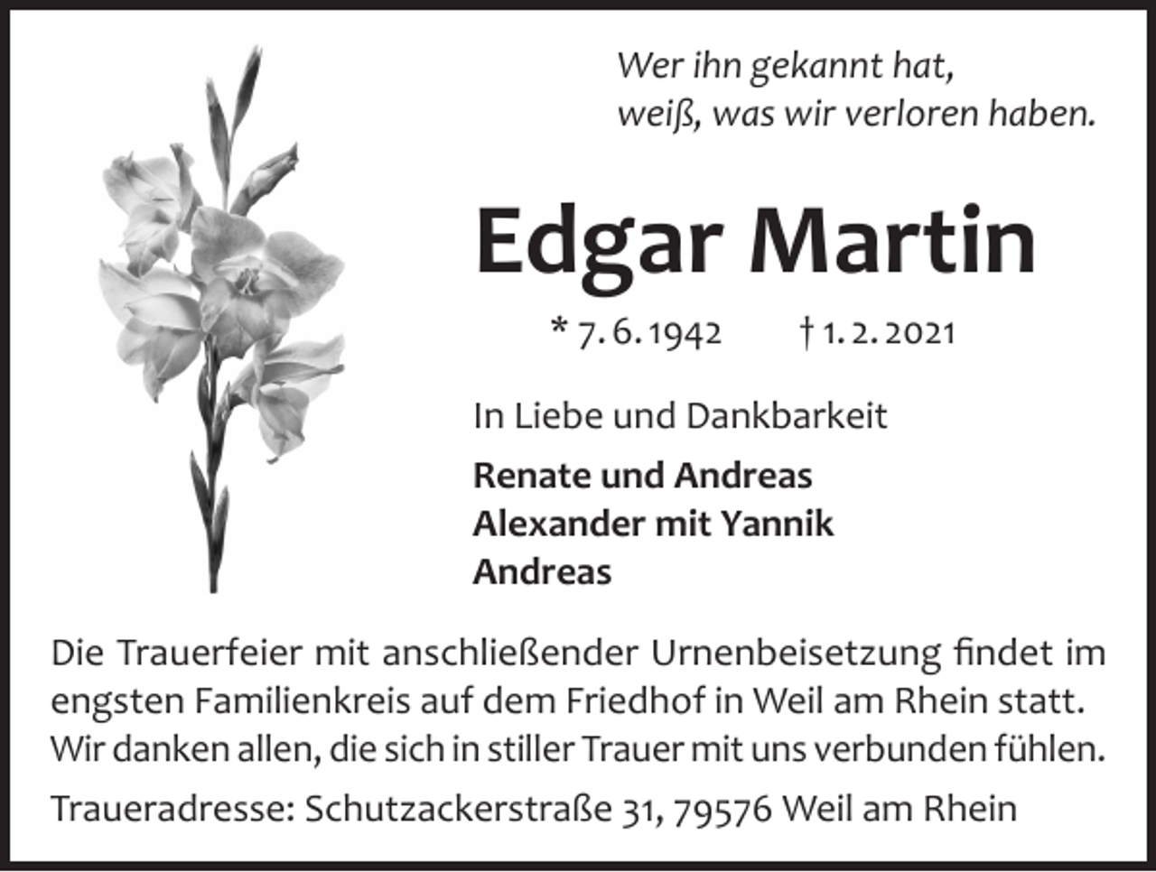 <p>Wer ihn gekannt hat,<br />weiß, was wir verloren haben.</p><p>Edgar Martin<br />* 7. 6. 1942</p><p>† 1. 2. 2021</p><p>In Liebe und Dankbarkeit<br />Renate und Andreas<br />Alexander mit Yannik<br />Andreas<br />Die Trauerfeier mit anschließender Urnenbeisetzung findet im<br />engsten Familienkreis auf dem Friedhof in Weil am Rhein statt.<br />Wir danken allen, die sich in stiller Trauer mit uns verbunden fühlen.<br />Traueradresse: Schutzackerstraße 31, 79576 Weil am Rhein</p>