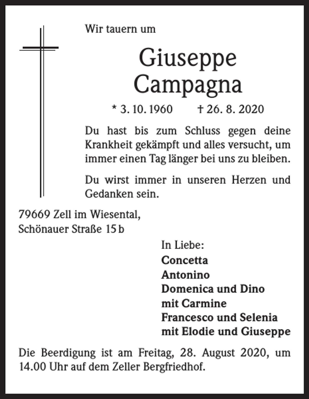 <p>Wir tauern um</p><p>Giuseppe<br />Campagna<br />* 3. 10. 1960 † 26. 8. 2020<br />Du hast bis zum Schluss gegen deine<br />­Krankheit gekämpft und alles versucht, um<br />immer einen Tag länger bei uns zu bleiben.<br />Du wirst immer in unseren Herzen und<br />Gedanken sein.<br />79669 Zell im Wiesental,<br />Schönauer Straße 15 b<br />In Liebe:<br />Concetta<br />Antonino<br />Domenica und Dino<br />mit Carmine<br />Francesco und Selenia<br />mit Elodie und Giuseppe<br />Die Beerdigung ist am Freitag, 28. August 2020, um<br />14.00 Uhr auf dem Zeller Bergfriedhof.</p>