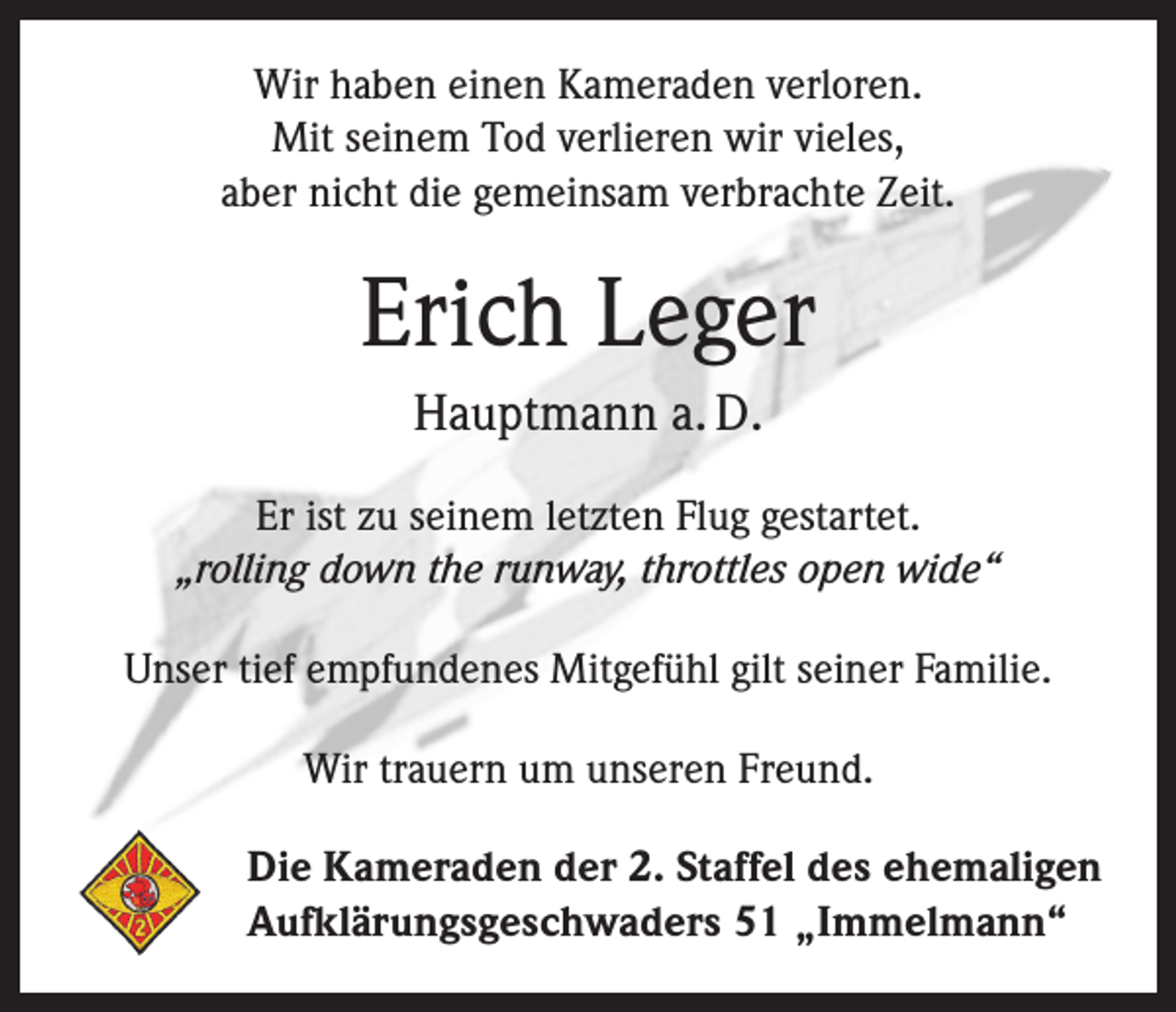 <p>Wir haben einen Kameraden verloren.<br />Mit seinem Tod verlieren wir vieles,<br />aber nicht die gemeinsam verbrachte Zeit.</p><p>Erich Leger<br />Hauptmann a. D.<br />Er ist zu seinem letzten Flug gestartet.<br />„rolling down the runway, throttles open wide“<br />Unser tief empfundenes Mitgefühl gilt seiner Familie.<br />Wir trauern um unseren Freund.<br />Die Kameraden der 2. Staffel des ehemaligen<br />Aufklärungsgeschwaders 51 „Immelmann“</p>