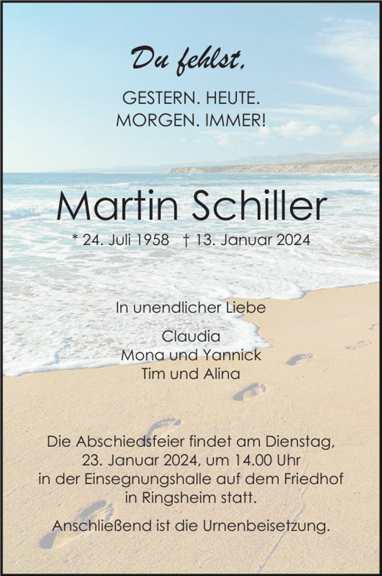<p>Du fehlst,<br />GESTERN. HEUTE.<br />MORGEN. IMMER!</p><p>Martin Schiller<br />* 24. Juli 1958 † 13. Januar 2024</p><p>In unendlicher Liebe<br />Claudia<br />Mona und Yannick<br />Tim und Alina</p><p>Die Abschiedsfeier findet am Dienstag,<br />23. Januar 2024, um 14.00 Uhr<br />in der Einsegnungshalle auf dem Friedhof<br />in Ringsheim statt.<br />Anschließend ist die Urnenbeisetzung.</p>