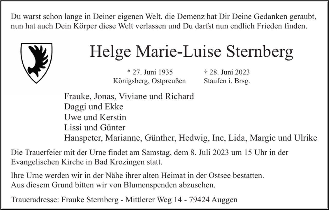 <p>Du warst schon lange in Deiner eigenen Welt, die Demenz hat Dir Deine Gedanken geraubt,<br />nun hat auch Dein Körper diese Welt verlassen und Du darfst nun endlich Frieden finden.</p><p>Helge Marie-Luise Sternberg<br />* 27. Juni 1935<br />Königsberg, Ostpreußen</p><p>† 28. Juni 2023<br />Staufen i. Brsg.</p><p>Frauke, Jonas, Viviane und Richard<br />Daggi und Ekke<br />Uwe und Kerstin<br />Lissi und Günter<br />Hanspeter, Marianne, Günther, Hedwig, Ine, Lida, Margie und Ulrike<br />Die Trauerfeier mit der Urne findet am Samstag, dem 8. Juli 2023 um 15 Uhr in der<br />Evangelischen Kirche in Bad Krozingen statt.<br />Ihre Urne werden wir in der Nähe ihrer alten Heimat in der Ostsee bestatten.<br />Aus diesem Grund bitten wir von Blumenspenden abzusehen.<br />Traueradresse: Frauke Sternberg - Mittlerer Weg 14 - 79424 Auggen</p>