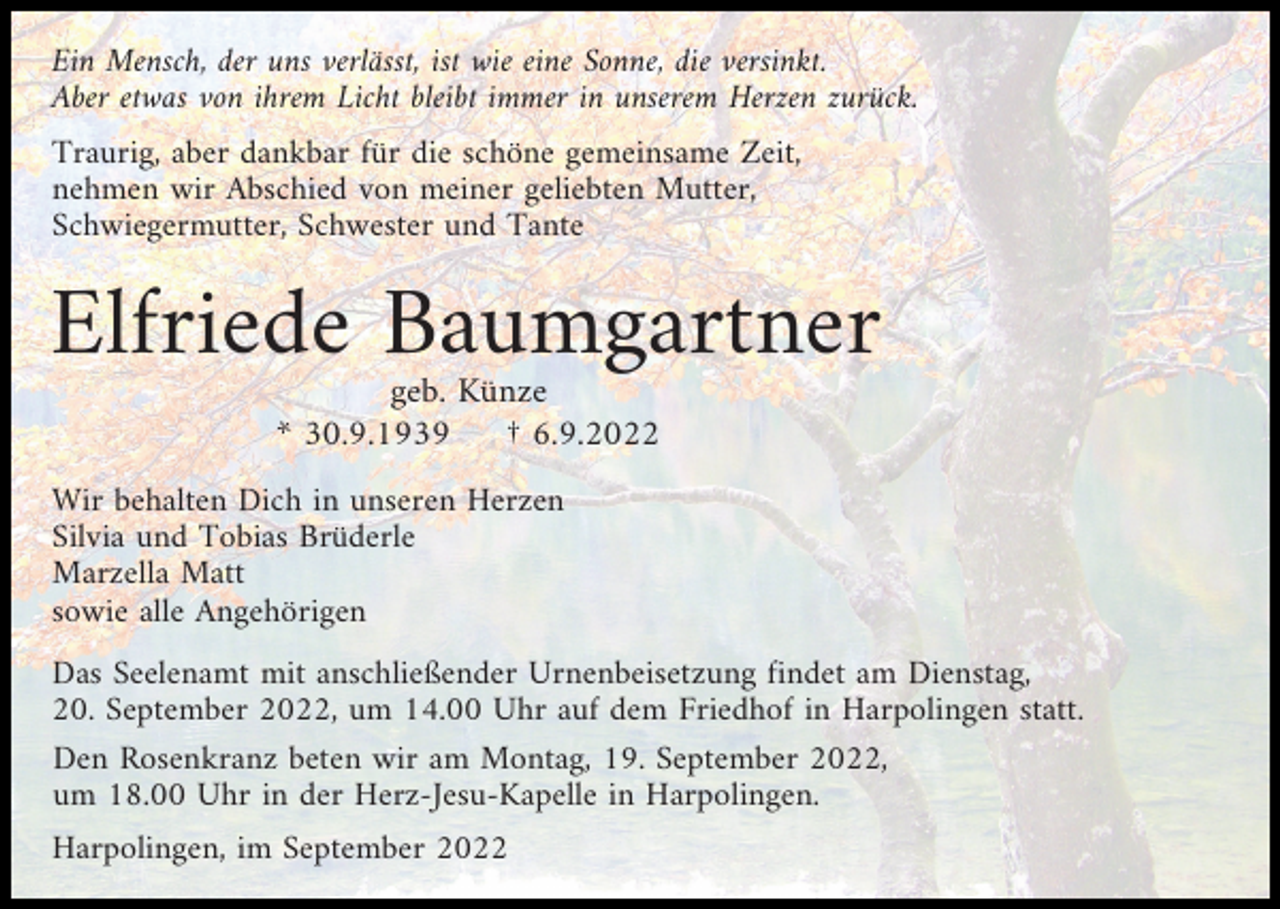 <p>Ein Mensch, der uns verlässt, ist wie eine Sonne, die versinkt.<br />Aber etwas von ihrem Licht bleibt immer in unserem Herzen zurück.<br />Traurig, aber dankbar für die schöne gemeinsame Zeit,<br />nehmen wir Abschied von meiner geliebten Mutter,<br />Schwiegermutter, Schwester und Tante</p><p>Elfriede Baumgartner<br />geb. Künze<br />* 30.9.1939<br />† 6.9.2022<br />Wir behalten Dich in unseren Herzen<br />Silvia und Tobias Brüderle<br />Marzella Matt<br />sowie alle Angehörigen<br />Das Seelenamt mit anschließender Urnenbeisetzung findet am Dienstag,<br />20. September 2022, um 14.00 Uhr auf dem Friedhof in Harpolingen statt.<br />Den Rosenkranz beten wir am Montag, 19. September 2022,<br />um 18.00 Uhr in der Herz-Jesu-Kapelle in Harpolingen.<br />Harpolingen, im September 2022</p>