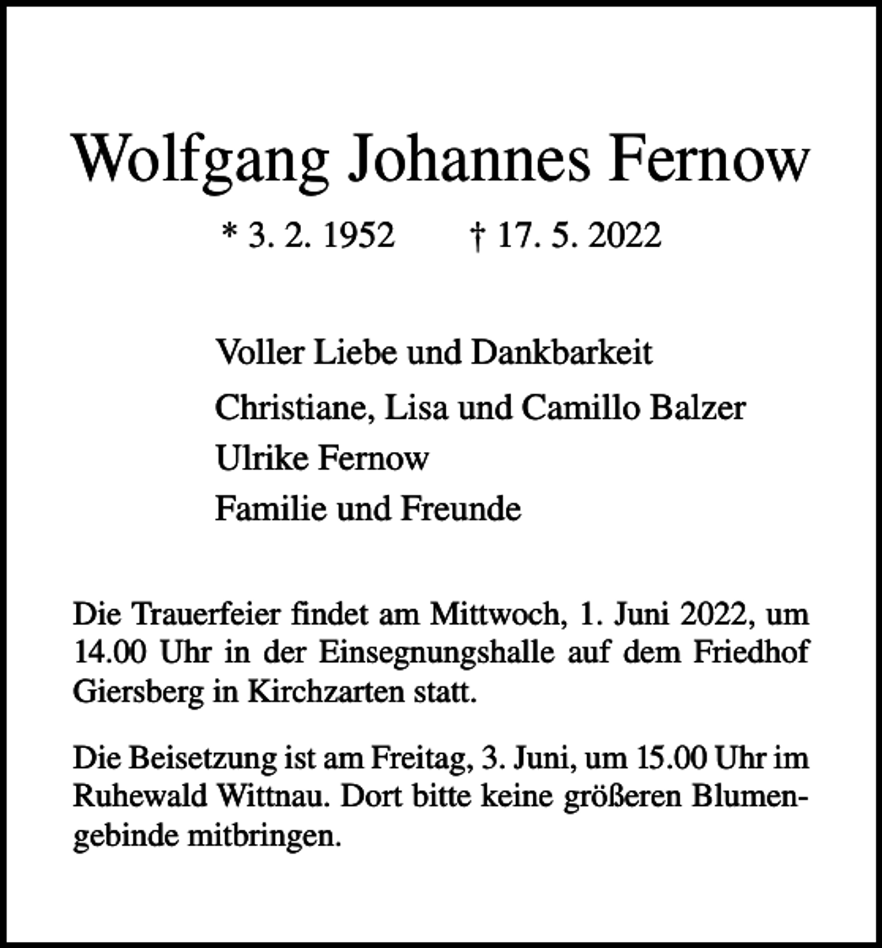 <p>Wolfgang Johannes Fernow<br />* 3. 2. 1952 † 17. 5. 2022<br />Voller Liebe und Dankbarkeit<br />Christiane, Lisa und Camillo Balzer<br />Ulrike Fernow<br />Familie und Freunde<br />Die Trauerfeier findet am Mittwoch, 1. Juni 2022, um<br />14.00 Uhr in der Einsegnungshalle auf dem Friedhof<br />Giersberg in Kirchzarten statt.<br />Die Beisetzung ist am Freitag, 3. Juni, um 15.00 Uhr im<br />Ruhewald Wittnau. Dort bitte keine größeren Blumengebinde mitbringen.</p>