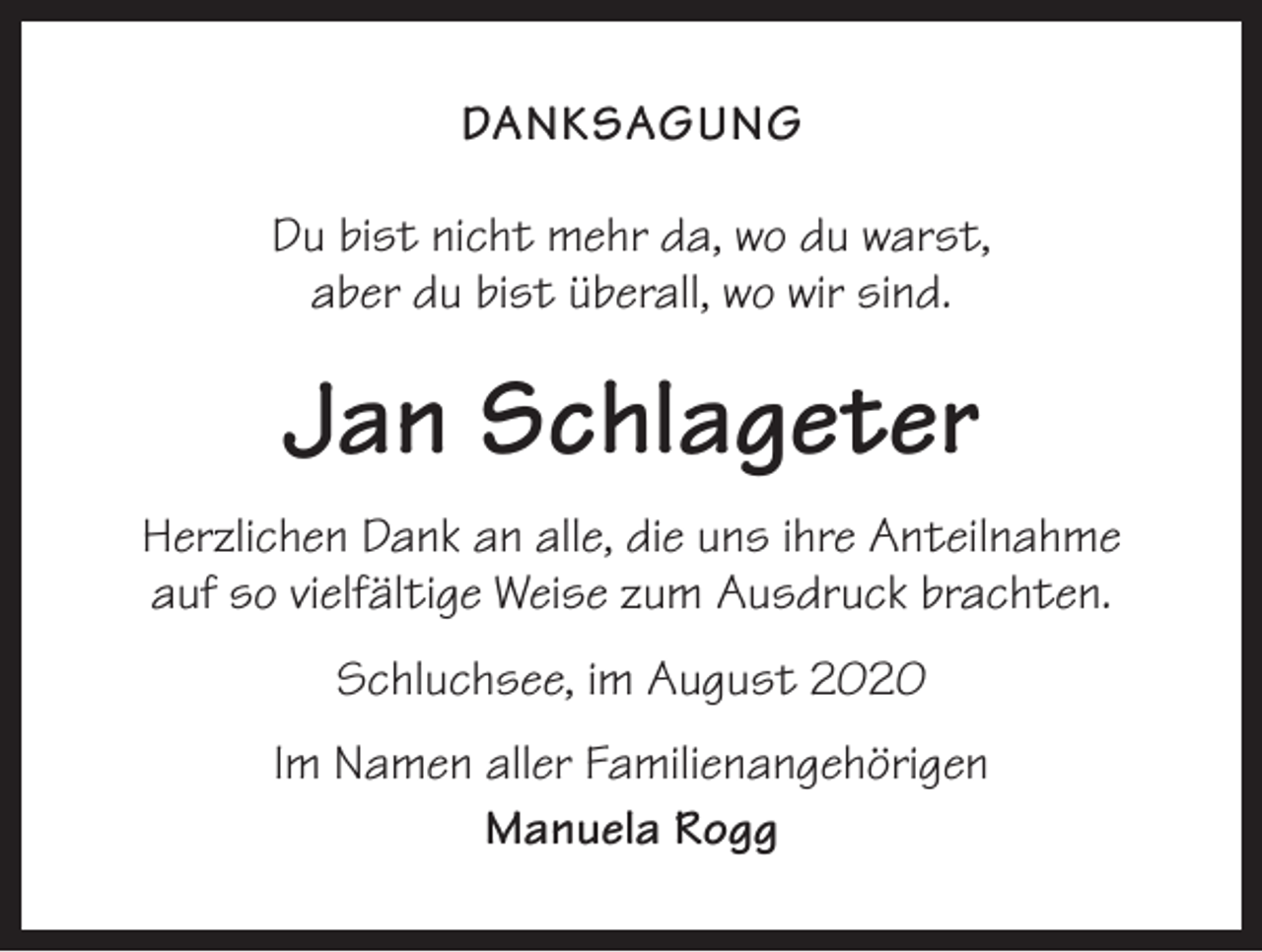 <p>DANKSAGUNG<br />Du bist nicht mehr da, wo du warst,<br />aber du bist überall, wo wir sind.</p><p>Jan Schlageter<br />Herzlichen Dank an alle, die uns ihre Anteilnahme<br />auf so vielfältige Weise zum Ausdruck brachten.<br />Schluchsee, im August 2020<br />Im Namen aller Familienangehörigen<br />Manuela Rogg</p>