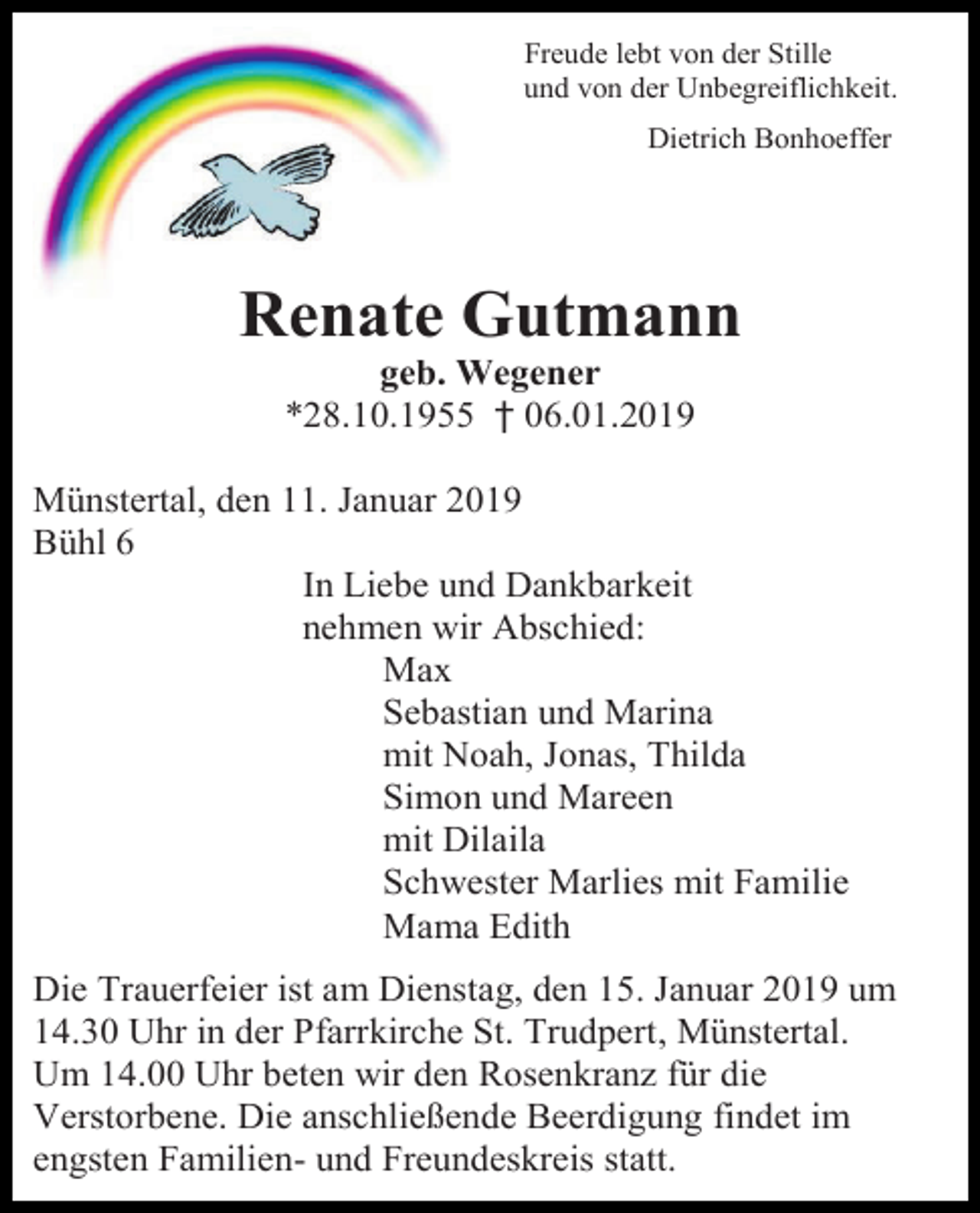<p>Freude lebt von der Stille<br />und von der Unbegreiflichkeit.<br />Dietrich Bonhoeffer</p><p>Renate Gutmann<br />geb. Wegener<br />*28.10.1955 † 06.01.2019<br />Münstertal, den 11. Januar 2019<br />Bühl 6<br />In Liebe und Dankbarkeit<br />nehmen wir Abschied:<br />Max<br />Sebastian und Marina<br />mit Noah, Jonas, Thilda<br />Simon und Mareen<br />mit Dilaila<br />Schwester Marlies mit Familie<br />Mama Edith<br />Die Trauerfeier ist am Dienstag, den 15. Januar 2019 um<br />14.30 Uhr in der Pfarrkirche St. Trudpert, Münstertal.<br />Um 14.00 Uhr beten wir den Rosenkranz für die<br />Verstorbene. Die anschließende Beerdigung findet im<br />engsten Familien- und Freundeskreis statt.</p>
