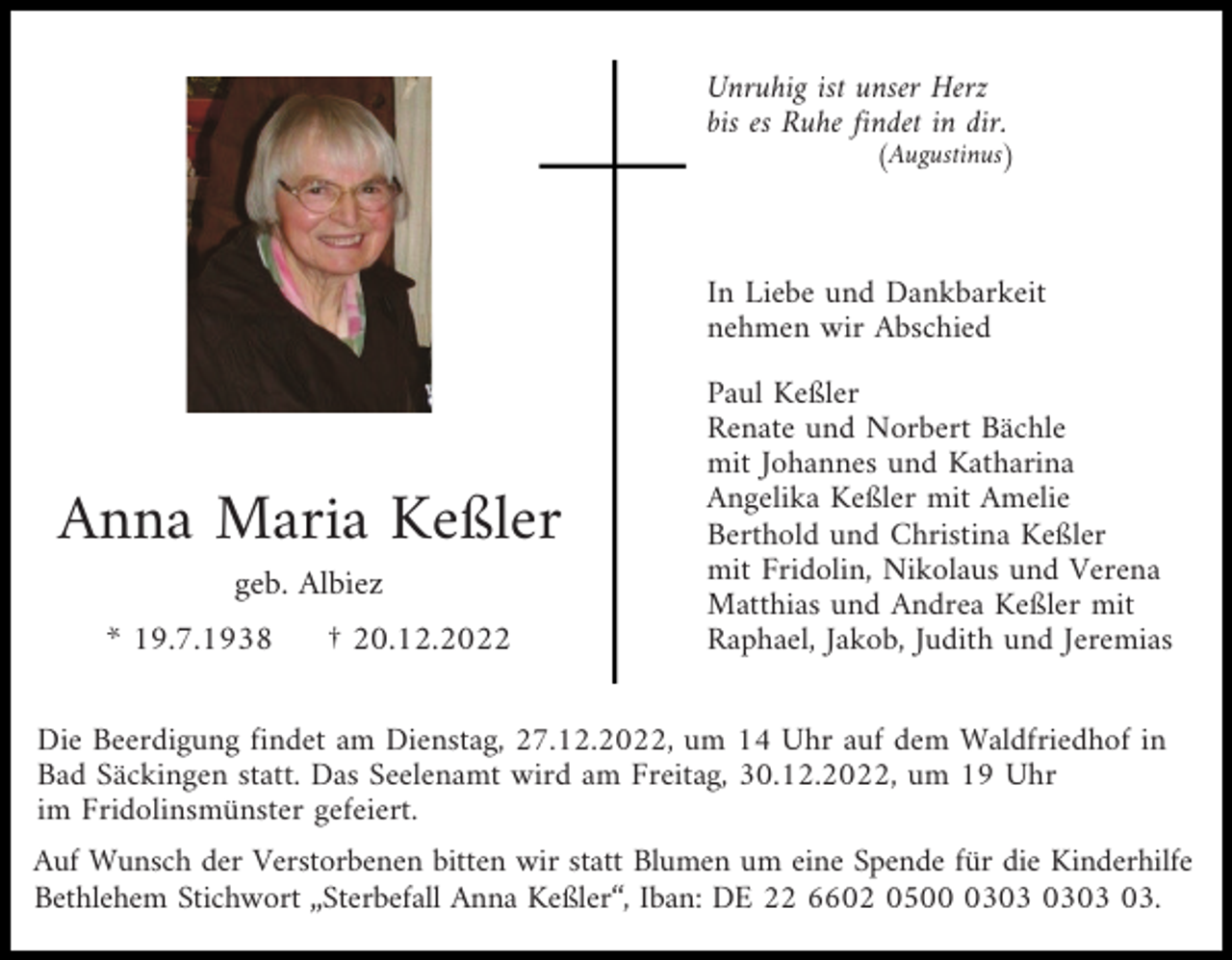 <p>Unruhig ist unser Herz<br />bis es Ruhe findet in dir.</p><p>(Augustinus)</p><p>In Liebe und Dankbarkeit<br />nehmen wir Abschied</p><p>Anna Maria Keßler<br />geb. Albiez<br />* 19.7.1938</p><p>† 20.12.2022</p><p>Paul Keßler<br />Renate und Norbert Bächle<br />mit Johannes und Katharina<br />Angelika Keßler mit Amelie<br />Berthold und Christina Keßler<br />mit Fridolin, Nikolaus und Verena<br />Matthias und Andrea Keßler mit<br />Raphael, Jakob, Judith und Jeremias</p><p>Die Beerdigung findet am Dienstag, 27.12.2022, um 14 Uhr auf dem Waldfriedhof in<br />Bad Säckingen statt. Das Seelenamt wird am Freitag, 30.12.2022, um 19 Uhr<br />im Fridolinsmünster gefeiert.<br />Auf Wunsch der Verstorbenen bitten wir statt Blumen um eine Spende für die Kinderhilfe<br />Bethlehem Stichwort „Sterbefall Anna Keßler“, Iban: DE 22 6602 0503.</p>