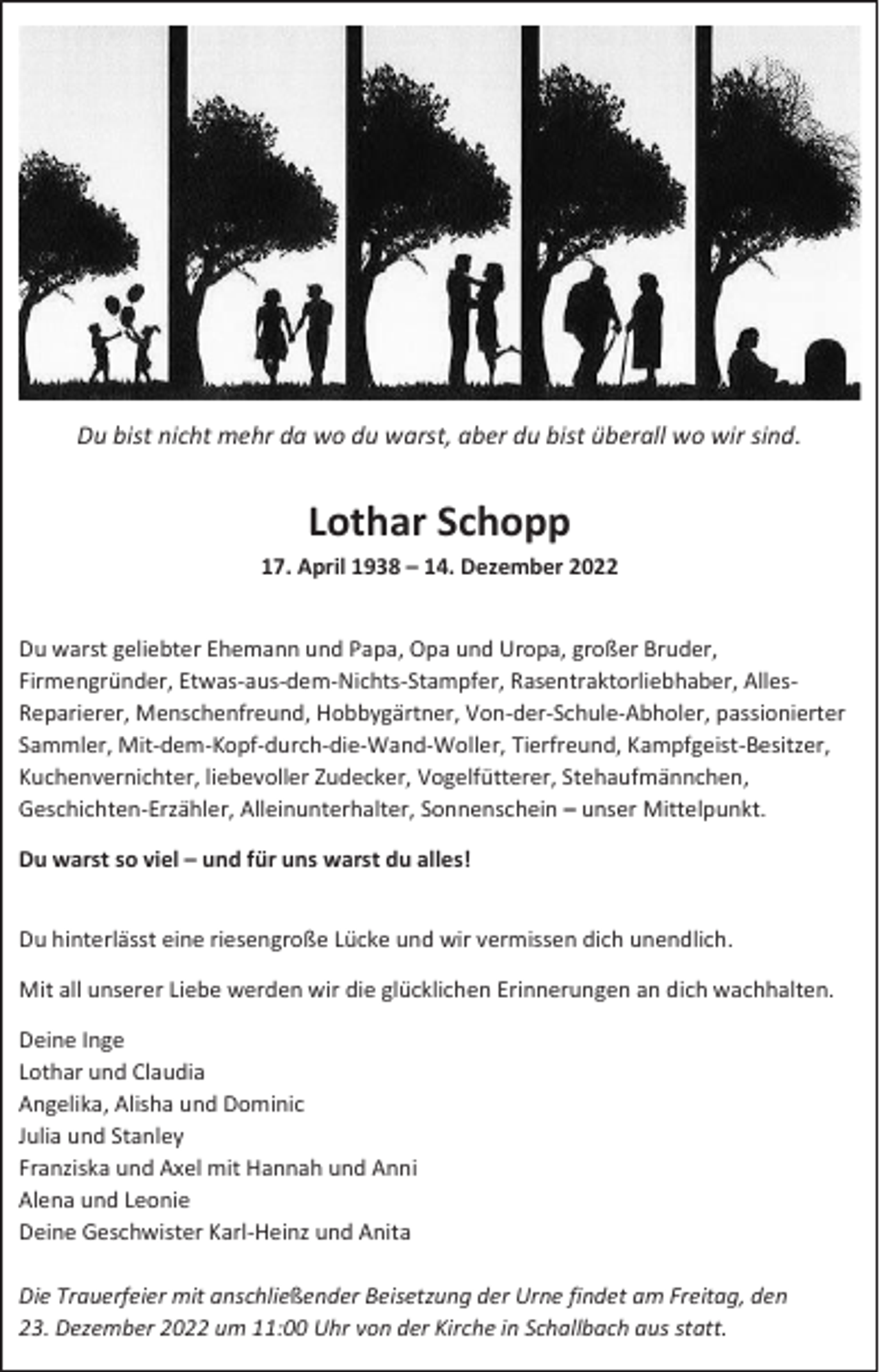 <p>Du bist nicht mehr da wo du warst, aber du bist überall wo wir sind.</p><p>Lothar Schopp<br />17. April 1938 – 14. Dezember 2022<br />Du warst geliebter Ehemann und Papa, Opa und Uropa, großer Bruder,<br />Firmengründer, Etwas-aus-dem-Nichts-Stampfer, Rasentraktorliebhaber, AllesReparierer, Menschenfreund, Hobbygärtner, Von-der-Schule-Abholer, passionierter<br />Sammler, Mit-dem-Kopf-durch-die-Wand-Woller, Tierfreund, Kampfgeist-Besitzer,<br />Kuchenvernichter, liebevoller Zudecker, Vogelfütterer, Stehaufmännchen,<br />Geschichten-Erzähler, Alleinunterhalter, Sonnenschein – unser Mittelpunkt.<br />Du warst so viel – und für uns warst du alles!<br />Du hinterlässt eine riesengroße Lücke und wir vermissen dich unendlich.<br />Mit all unserer Liebe werden wir die glücklichen Erinnerungen an dich wachhalten.<br />Deine Inge<br />Lothar und Claudia<br />Angelika, Alisha und Dominic<br />Julia und Stanley<br />Franziska und Axel mit Hannah und Anni<br />Alena und Leonie<br />Deine Geschwister Karl-Heinz und Anita<br />Die Trauerfeier mit anschließender Beisetzung der Urne findet am Freitag, den<br />23. Dezember 2022 um 11:00 Uhr von der Kirche in Schallbach aus statt.</p>