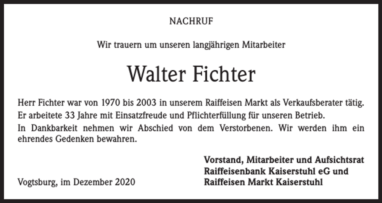 <p>NACHRUF<br />Wir trauern um unseren langjährigen Mitarbeiter</p><p>Walter Fichter<br />Herr Fichter war von 1970 bis 2003 in unserem Raiffeisen Markt als Verkaufsberater tätig.<br />Er arbeitete 33 Jahre mit Einsatzfreude und Pflichterfüllung für unseren Betrieb.<br />In Dankbarkeit nehmen wir Abschied von dem Verstorbenen. Wir werden ihm ein<br />ehrendes Gedenken bewahren.</p><p>Vogtsburg, im Dezember 2020</p><p>Vorstand, Mitarbeiter und Aufsichtsrat<br />Raiffeisenbank Kaiserstuhl eG und<br />Raiffeisen Markt Kaiserstuhl</p>