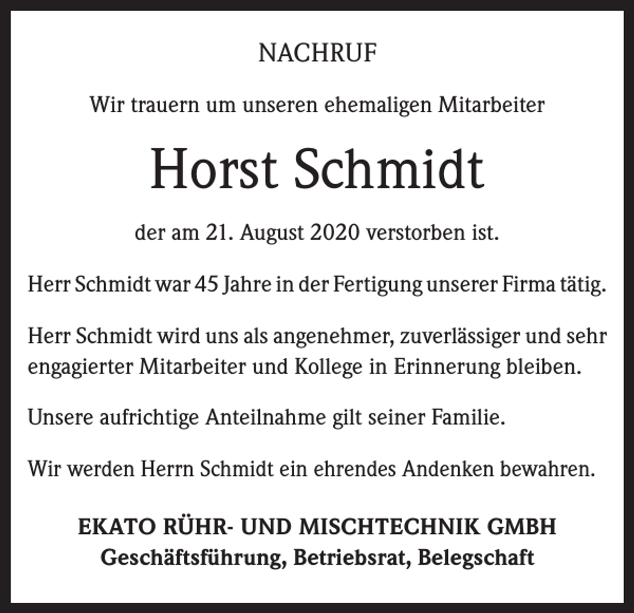 <p>NACHRUF<br />Wir trauern um unseren ehemaligen Mitarbeiter</p><p>Horst Schmidt<br />der am 21. August 2020 verstorben ist.<br />Herr Schmidt war 45 Jahre in der Fertigung unserer Firma tätig.<br />Herr Schmidt wird uns als angenehmer, zuverlässiger und sehr<br />engagierter Mitarbeiter und Kollege in Erinnerung bleiben.<br />Unsere aufrichtige Anteilnahme gilt seiner Familie.<br />Wir werden Herrn Schmidt ein ehrendes Andenken bewahren.<br />EKATO RÜHR- UND MISCHTECHNIK GMBH<br />Geschäftsführung, Betriebsrat, Belegschaft</p>
