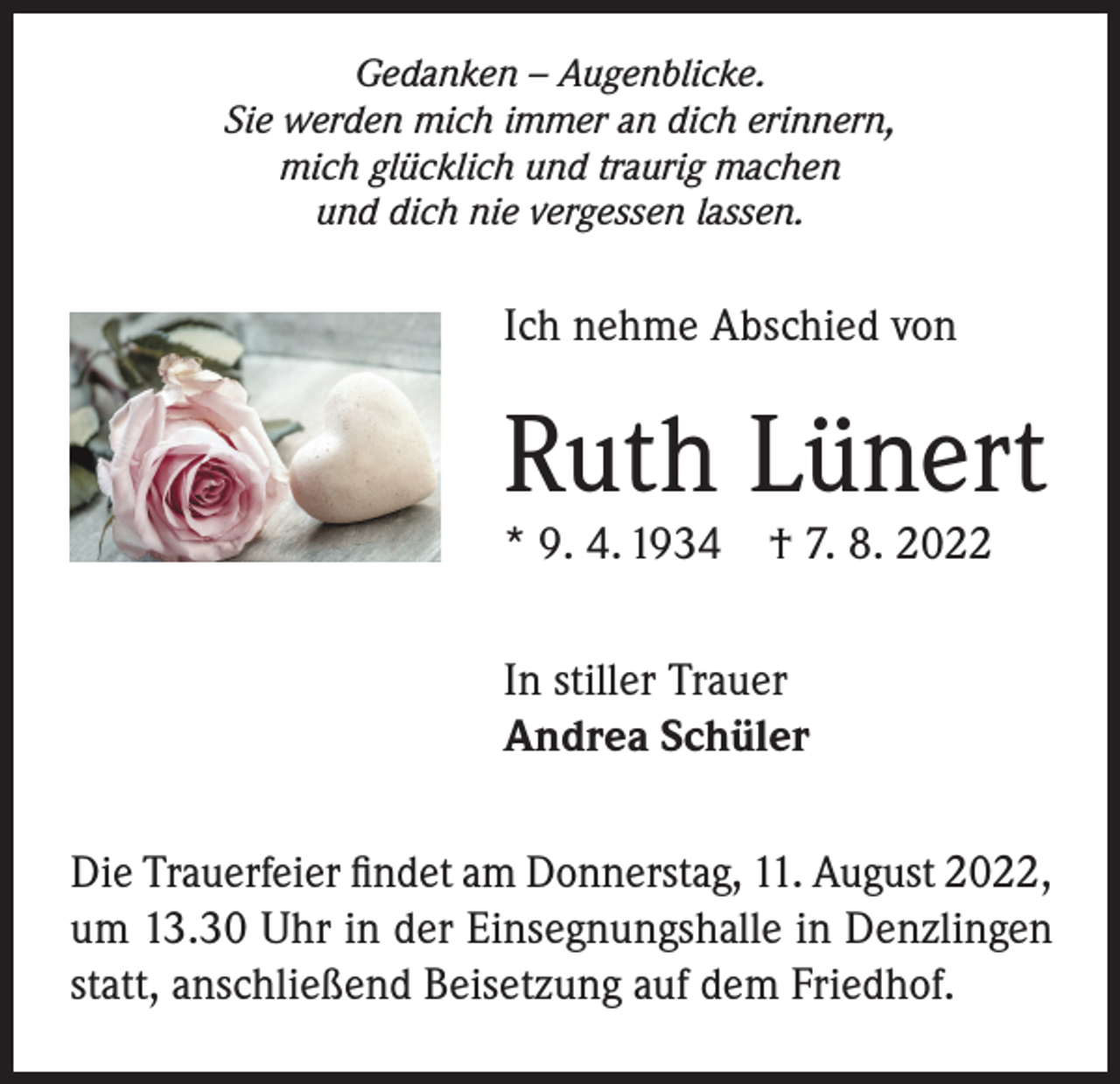 <p>Gedanken – Augenblicke.<br />Sie werden mich immer an dich erinnern,<br />mich glücklich und traurig machen<br />und dich nie vergessen lassen.</p><p>Ich nehme Abschied von</p><p>Ruth Lünert<br />* 9. 4. 1934 † 7. 8. 2022<br />In stiller Trauer<br />Andrea Schüler<br />Die Trauerfeier findet am Donnerstag, 11. August 2022,<br />um 13.30 Uhr in der Einsegnungshalle in Denzlingen<br />statt, anschließend Beisetzung auf dem Friedhof.</p>