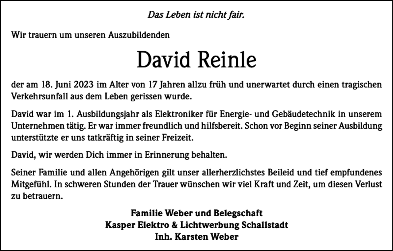 <p>Das Leben ist nicht fair.<br />Wir trauern um unseren Auszubildenden</p><p>David Reinle<br />der am 18. Juni 2023 im Alter von 17 Jahren allzu früh und unerwartet durch einen tragischen<br />Verkehrsunfall aus dem Leben gerissen wurde.<br />David war im 1. Ausbildungsjahr als Elektroniker für Energie- und Gebäudetechnik in unserem<br />Unternehmen tätig. Er war immer freundlich und hilfsbereit. Schon vor Beginn seiner Ausbildung<br />unterstützte er uns tatkräftig in seiner Freizeit.<br />David, wir werden Dich immer in Erinnerung behalten.<br />Seiner Familie und allen Angehörigen gilt unser allerherzlichstes Beileid und tief empfundenes<br />Mitgefühl. In schweren Stunden der Trauer wünschen wir viel Kraft und Zeit, um diesen Verlust<br />zu betrauern.<br />Familie Weber und Belegschaft<br />Kasper Elektro &amp; Lichtwerbung Schallstadt<br />Inh. Karsten Weber</p>