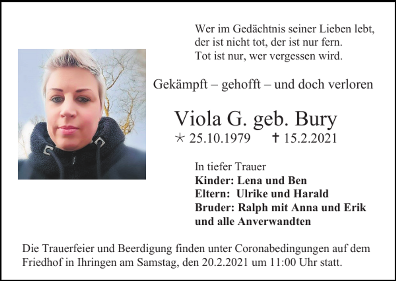 <p>Wer im Gedächtnis seiner Lieben lebt,<br />der ist nicht tot, der ist nur fern.<br />Tot ist nur, wer vergessen wird.</p><p>Gekämpft – gehofft – und doch verloren</p><p>Viola G. geb. Bury<br /> 25.10.1979</p><p> 15.2.2021</p><p>In tiefer Trauer<br />Kinder: Lena und Ben<br />Eltern: Ulrike und Harald<br />Bruder: Ralph mit Anna und Erik<br />und alle Anverwandten<br />Die Trauerfeier und Beerdigung finden unter Coronabedingungen auf dem<br />Friedhof in Ihringen am Samstag, den 20.2.2021 um 11:00 Uhr statt.</p>
