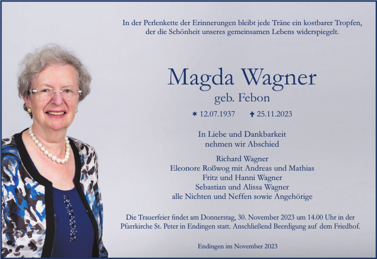 <p>In der Perlenkette der Erinnerungen bleibt jede Träne ein kostbarer Tropfen,<br />der die Schönheit unseres gemeinsamen Lebens widerspiegelt.</p><p>Magda Wagner<br />geb. Febon</p><p>¬ 12.07.1937</p><p>25.11.2023</p><p>In Liebe und Dankbarkeit<br />nehmen wir Abschied<br />Richard Wagner<br />Eleonore Roßwog mit Andreas und Mathias<br />Fritz und Hanni Wagner<br />Sebastian und Alissa Wagner<br />alle Nichten und Neffen sowie Angehörige<br />Die Trauerfeier ﬁndet am Donnerstag, 30. November 2023 um 14.00 Uhr in der<br />Pfarrkirche St. Peter in Endingen statt. Anschließend Beerdigung auf dem Friedhof.<br />Endingen im November 2023</p>