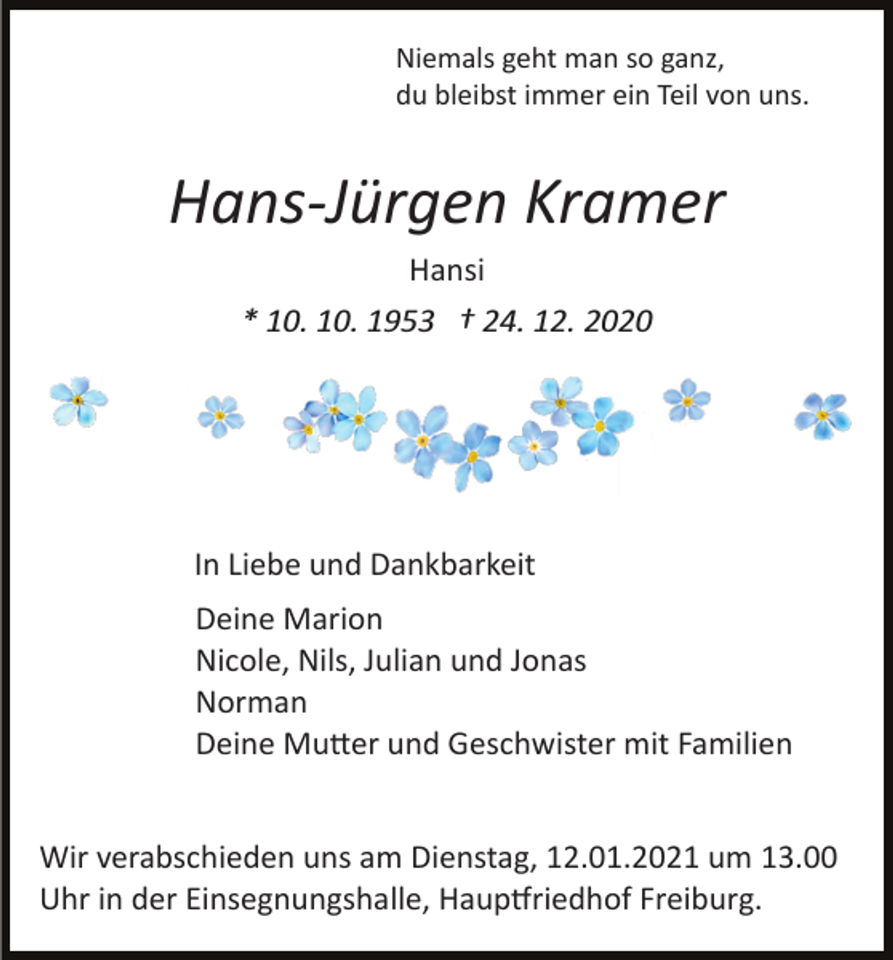 <p>Niemals geht man so ganz,<br />du bleibst immer ein Teil von uns.</p><p>Hans­Jürgen Kramer<br />Hansi<br />* 10. 10. 1953 † 24. 12. 2020</p><p>In Liebe und Dankbarkeit<br />Deine Marion<br />Nicole, Nils, Julian und Jonas<br />Norman<br />Deine Mu�er und Geschwister mit Familien<br />Wir verabschieden uns am Dienstag, 12.01.2021 um 13.00<br />Uhr in der Einsegnungshalle, Haup�riedhof Freiburg.</p>