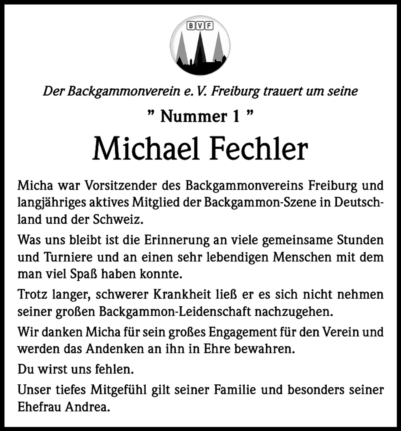 <p>Der Backgammonverein e. V. Freiburg trauert um seine</p><p>” Nummer 1 ”</p><p>Michael Fechler<br />Micha war Vorsitzender des Backgammonvereins Freiburg und<br />langjähriges aktives Mitglied der Backgammon-Szene in Deutschland und der Schweiz.<br />Was uns bleibt ist die Erinnerung an viele gemeinsame Stunden<br />und Turniere und an einen sehr lebendigen Menschen mit dem<br />man viel Spaß haben konnte.<br />Trotz langer, schwerer Krankheit ließ er es sich nicht nehmen<br />seiner großen Backgammon­-Leidenschaft nachzugehen.<br />Wir danken Micha für sein großes Engagement für den Verein und<br />werden das Andenken an ihn in Ehre bewahren.<br />Du wirst uns fehlen.<br />Unser tiefes Mitgefühl gilt seiner Familie und besonders seiner<br />Ehefrau Andrea.</p>