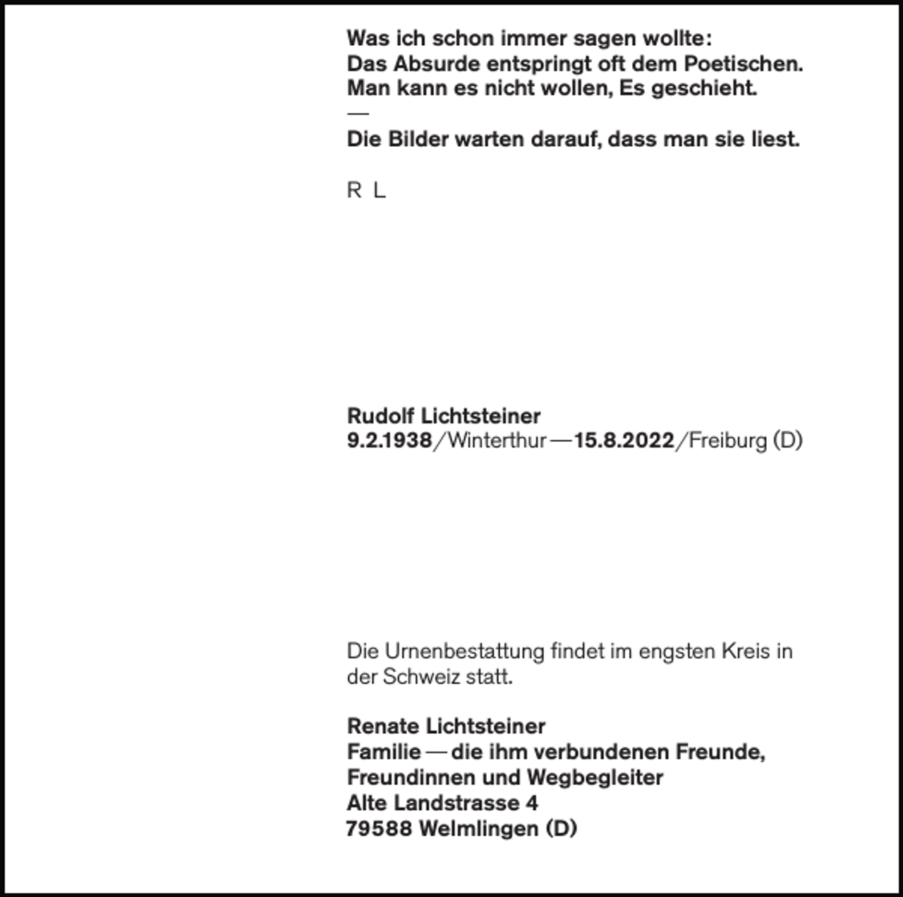 <p>Was ich schon immer sagen wollte:<br />Das Absurde entspringt oft dem Poetischen.<br />Man kann es nicht wollen, Es geschieht.<br />—</p><p>Die Bilder warten darauf, dass man sie liest.<br />R L</p><p>Rudolf Lichtsteiner<br />9.2.1938/ Winterthur — 15.8.2022/ Freiburg (D)</p><p>Die Urnenbestattung findet im engsten Kreis in<br />der Schweiz statt.<br />Renate Lichtsteiner<br />Familie — die ihm verbundenen Freunde,<br />Freundinnen und Wegbegleiter<br />Alte Landstrasse 4<br />79588 Welmlingen (D)</p>