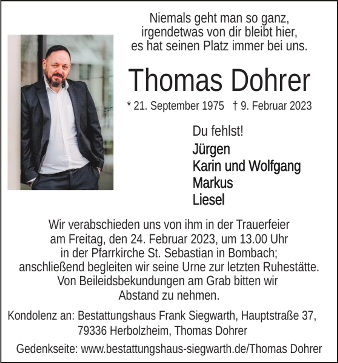 <p>Niemals geht man so ganz,<br />irgendetwas von dir bleibt hier,<br />es hat seinen Platz immer bei uns.</p><p>Thomas Dohrer<br />* 21. September 1975 † 9. Februar 2023</p><p>Du fehlst!</p><p>Wir verabschieden uns von ihm in der Trauerfeier<br />am Freitag, den 24. Februar 2023, um 13.00 Uhr<br />in der Pfarrkirche St. Sebastian in Bombach;<br />anschließend begleiten wir seine Urne zur letzten Ruhestätte.<br />Von Beileidsbekundungen am Grab bitten wir<br />Abstand zu nehmen.<br />Kondolenz an: Bestattungshaus Frank Siegwarth, Hauptstraße 37,<br />79336 Herbolzheim, Thomas Dohrer<br />Gedenkseite: www.bestattungshaus-siegwarth.de/Thomas Dohrer</p>