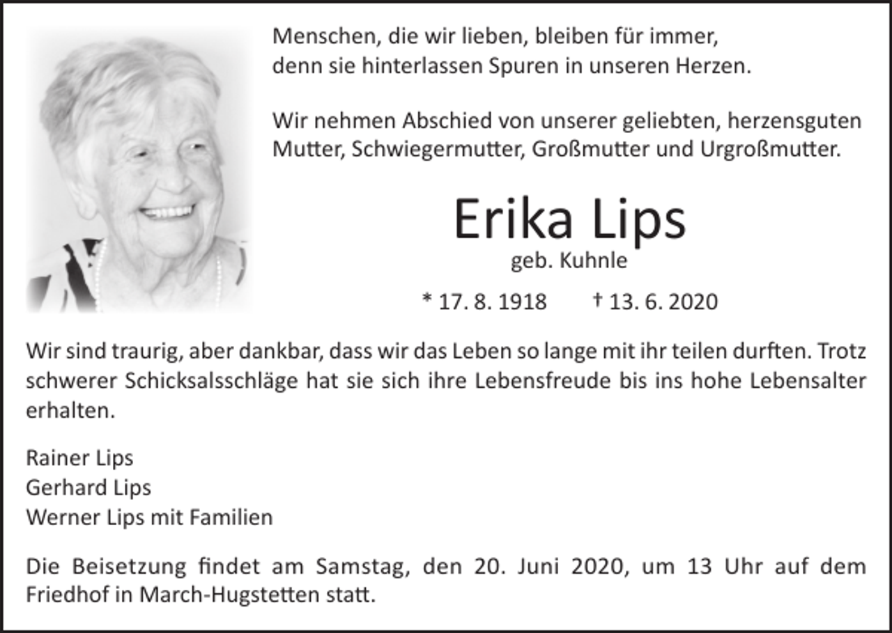 <p>Menschen, die wir lieben, bleiben für immer,<br />denn sie hinterlassen Spuren in unseren Herzen.<br />Wir nehmen Abschied von unserer geliebten, herzensguten<br />Mutter, Schwiegermutter, Großmutter und Urgroßmutter.</p><p>Erika Lips<br />geb. Kuhnle</p><p>* 17. 8. 1918</p><p>† 13. 6. 2020</p><p>Wir sind traurig, aber dankbar, dass wir das Leben so lange mit ihr teilen durften. Trotz<br />schwerer Schicksalsschläge hat sie sich ihre Lebensfreude bis ins hohe Lebensalter<br />erhalten.<br />Rainer Lips<br />Gerhard Lips<br />Werner Lips mit Familien<br />Die Beisetzung findet am Samstag, den 20. Juni 2020, um 13 Uhr auf dem<br />Friedhof in March-Hugstetten statt.</p>
