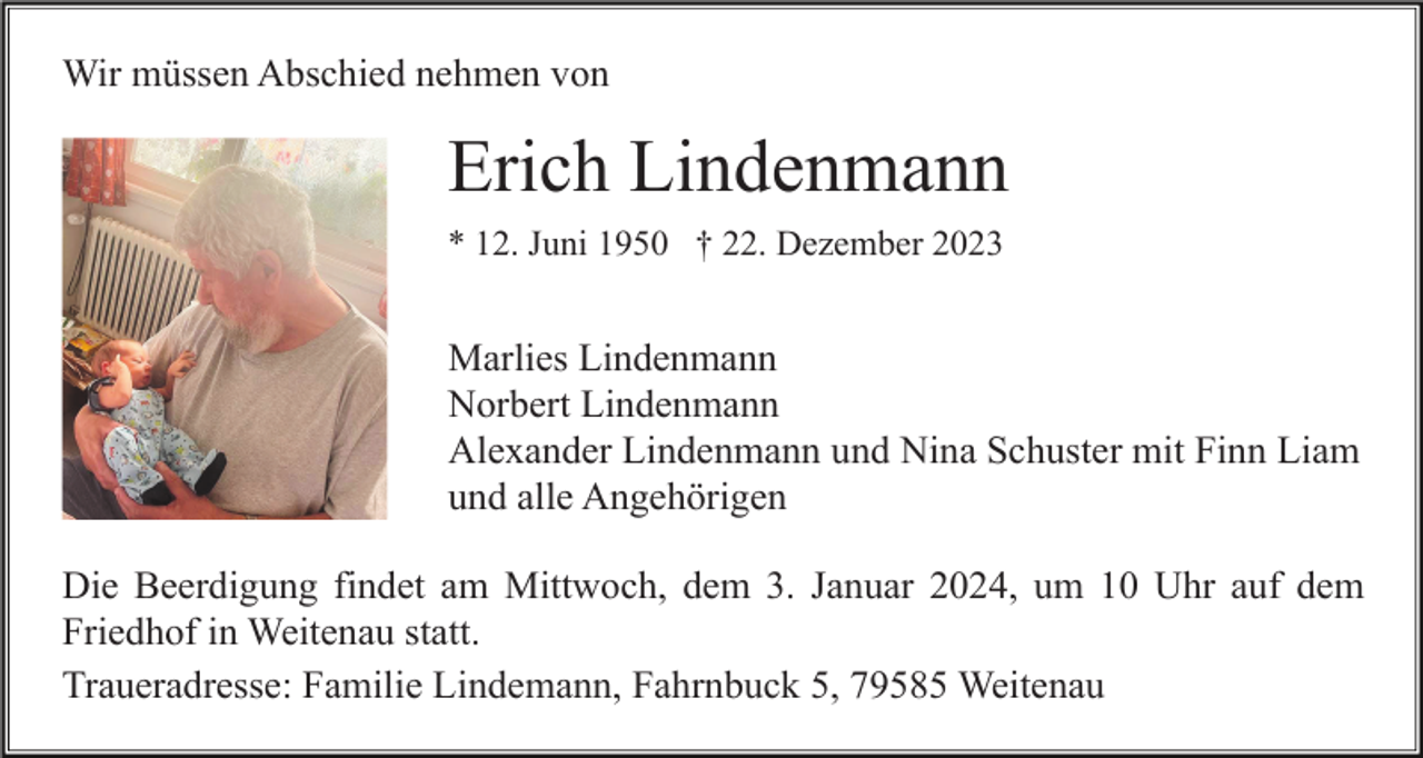 <p>Wir müssen Abschied nehmen von</p><p>Erich Lindenmann<br />* 12. Juni 1950 † 22. Dezember 2023</p><p>Marlies Lindenmann<br />Norbert Lindenmann<br />Alexander Lindenmann und Nina Schuster mit Finn Liam<br />und alle Angehörigen<br />Die Beerdigung findet am Mittwoch, dem 3. Januar 2024, um 10 Uhr auf dem<br />Friedhof in Weitenau statt.<br />Traueradresse: Familie Lindemann, Fahrnbuck 5, 79585 Weitenau</p>
