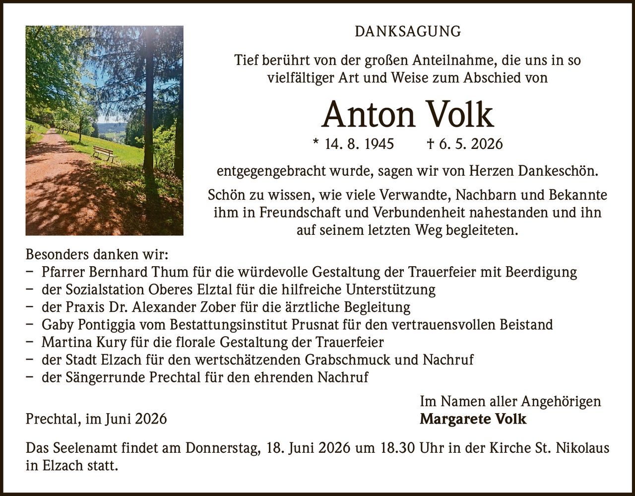 <p><strong>DANKSAGUNG</strong></p>

<p>Tief berührt von der großen Anteilnahme, die uns in so vielfältiger Art und Weise zum Abschied von</p>

<p><strong>Anton Volk</strong></p>

<p>* 14. 8. 1945   † 6. 5. 2026</p>

<p>entgegengebracht wurde, sagen wir von Herzen Dankeschön.</p>

<p>Schön zu wissen, wie viele Verwandte, Nachbarn und Bekannte ihm in Freundschaft und Verbundenheit nahestanden und ihn auf seinem letzten Weg begleiteten.</p>

<p><strong>Besonders danken wir:</strong></p>

<p>– Pfarrer Bernhard Thum für die würdevolle Gestaltung der Trauerfeier mit Beerdigung<br>
– der Sozialstation Oberes Elztal für die hilfreiche Unterstützung<br>
– der Praxis Dr. Alexander Zober für die ärztliche Begleitung<br>
– Gaby Pontiggia vom Bestattungsinstitut Prusnat für den vertrauensvollen Beistand<br>
– Martina Kury für die florale Gestaltung der Trauerfeier<br>
– der Stadt Elzach für den wertschätzenden Grabschmuck und Nachruf<br>
– der Sängerrunde Prechtal für den ehrenden Nachruf</p>

<p>Im Namen aller Angehörigen</p>

<p>Prechtal, im Juni 2026   <strong>Margarete Volk</strong></p>

<p>Das Seelenamt findet am Donnerstag, 18. Juni 2026 um 18.30 Uhr in der Kirche St. Nikolaus in Elzach statt.</p>