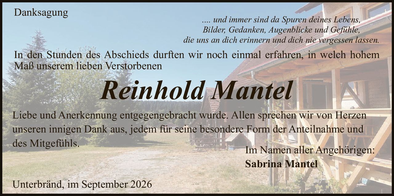 <p><strong>Danksagung</strong></p>

<p>.... und immer sind da Spuren deines Lebens,<br/>Bilder, Gedanken, Augenblicke und Gefühle,<br/>die uns an dich erinnern und dich nie vergessen lassen.</p>

<p>In den Stunden des Abschieds durften wir noch einmal erfahren, in welch hohem Maß unserem lieben Verstorbenen</p>

<p><strong>Reinhold Mantel</strong></p>

<p>Liebe und Anerkennung entgegengebracht wurde. Allen sprechen wir von Herzen unseren innigen Dank aus, jedem für seine besondere Form der Anteilnahme und des Mitgefühls.</p>

<p>Im Namen aller Angehörigen:<br/><strong>Sabrina Mantel</strong></p>

<p>Unterbränd, im September 2026</p>