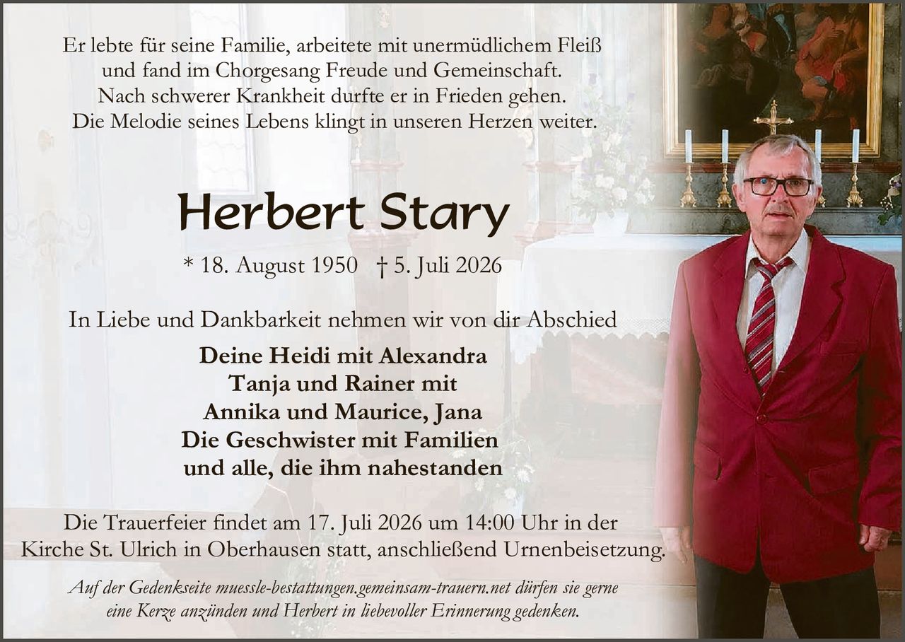 <p>Er lebte für seine Familie, arbeitete mit unermüdlichem Fleiß und fand im Chorgesang Freude und Gemeinschaft. Nach schwerer Krankheit durfte er in Frieden gehen. Die Melodie seines Lebens klingt in unseren Herzen weiter.</p>

<p><strong>Herbert Stary</strong></p>

<p>* 18. August 1950  † 5. Juli 2026</p>

<p>In Liebe und Dankbarkeit nehmen wir von dir Abschied</p>

<p><strong>Deine Heidi mit Alexandra<br />
Tanja und Rainer mit<br />
Annika und Maurice, Jana<br />
Die Geschwister mit Familien<br />
und alle, die ihm nahestanden</strong></p>

<p>Die Trauerfeier findet am 17. Juli 2026 um 14:00 Uhr in der Kirche St. Ulrich in Oberhausen statt, anschließend Urnenbeisetzung.</p>

<p><i>Auf der Gedenkseite muessle-bestattungen.gemeinsam-trauern.net dürfen sie gerne eine Kerze anzünden und Herbert in liebevoller Erinnerung gedenken.</i></p>