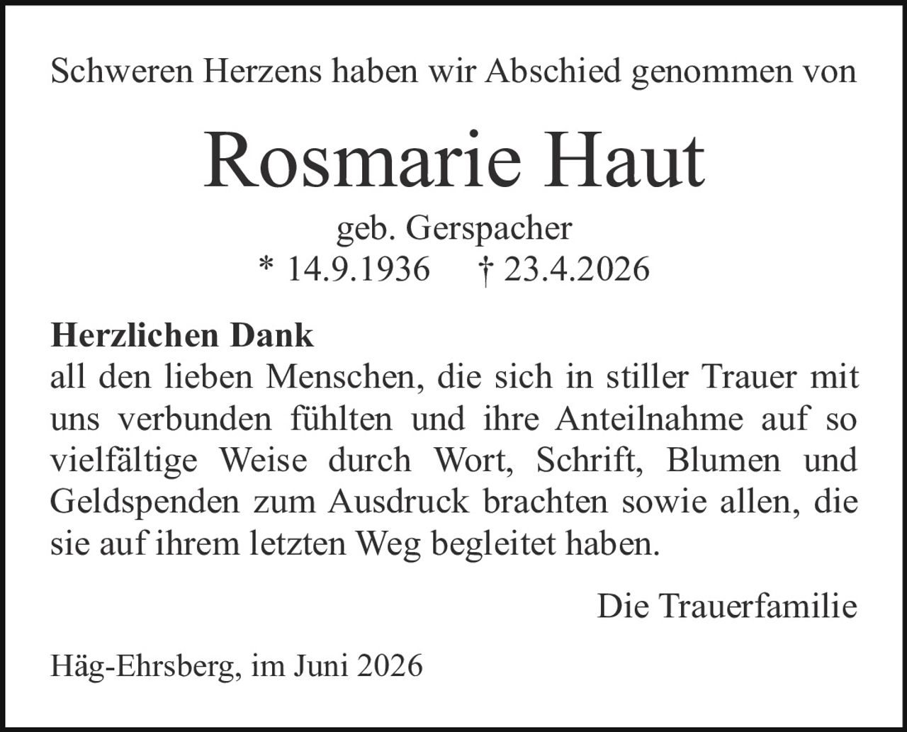 <p>Schweren Herzens haben wir Abschied genommen von</p>

<p><strong>Rosmarie Haut</strong><br>geb. Gerspacher<br>* 14.9.1936 † 23.4.2026</p>

<p><strong>Herzlichen Dank</strong><br>all den lieben Menschen, die sich in stiller Trauer mit uns verbunden fühlten und ihre Anteilnahme auf so vielfältige Weise durch Wort, Schrift, Blumen und Geldspenden zum Ausdruck brachten sowie allen, die sie auf ihrem letzten Weg begleitet haben.</p>

<p style="text-align: right;">Die Trauerfamilie</p>

<p>Häg-Ehrsberg, im Juni 2026</p>