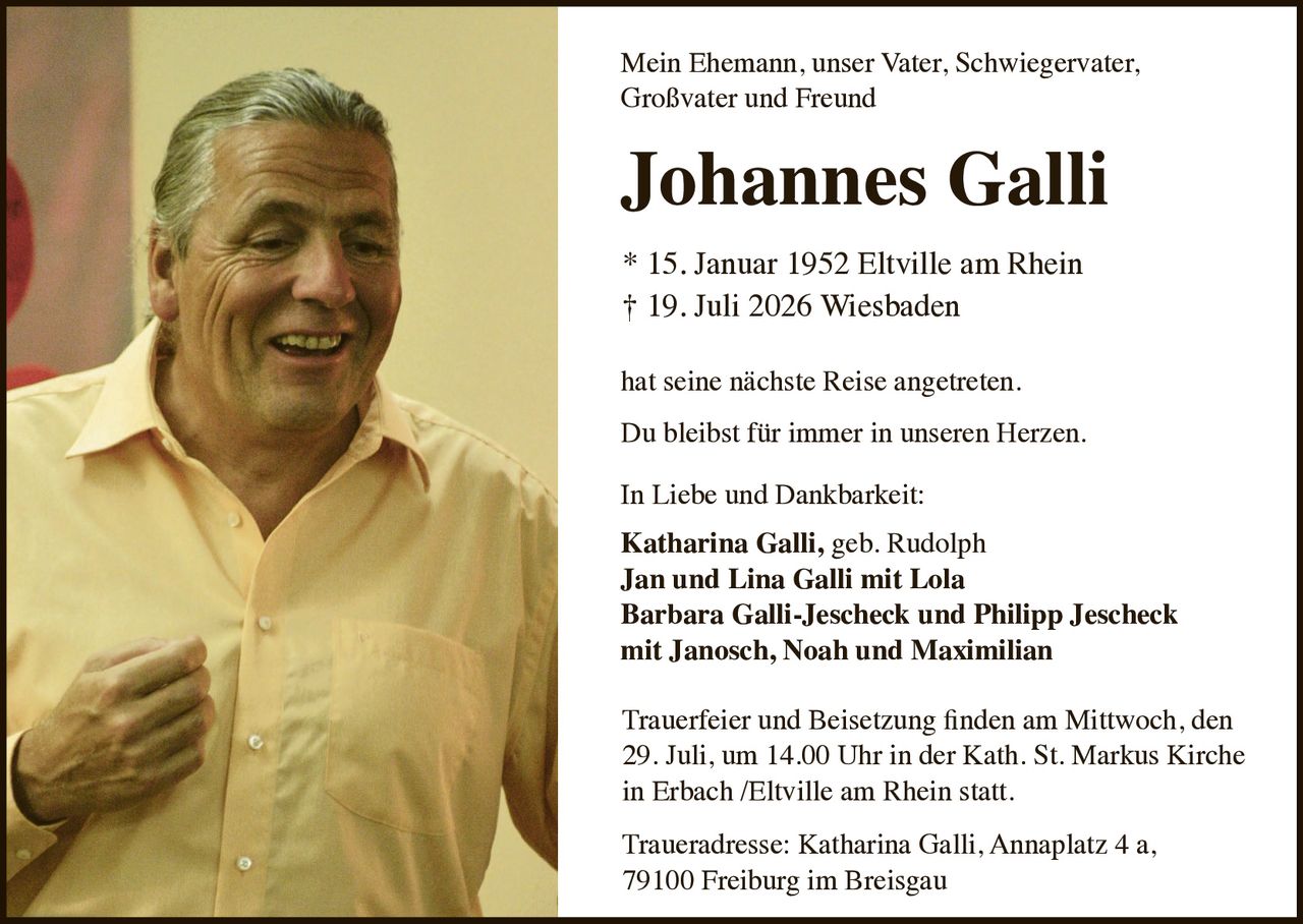 <p>Mein Ehemann, unser Vater, Schwiegervater, Großvater und Freund</p>

<p><strong>Johannes Galli</strong></p>

<p>* 15. Januar 1952 Eltville am Rhein<br>
† 19. Juli 2026 Wiesbaden</p>

<p>hat seine nächste Reise angetreten.</p>

<p>Du bleibst für immer in unseren Herzen.</p>

<p>In Liebe und Dankbarkeit:<br>
<strong>Katharina Galli, geb. Rudolph</strong><br>
<strong>Jan und Lina Galli mit Lola</strong><br>
<strong>Barbara Galli-Jescheck und Philipp Jescheck</strong><br>
<strong>mit Janosch, Noah und Maximilian</strong></p>

<p>Trauerfeier und Beisetzung finden am Mittwoch, den 29. Juli, um 14.00 Uhr in der Kath. St. Markus Kirche in Erbach /Eltville am Rhein statt.</p>

<p>Traueradresse: Katharina Galli, Annaplatz 4 a, 79100 Freiburg im Breisgau</p>