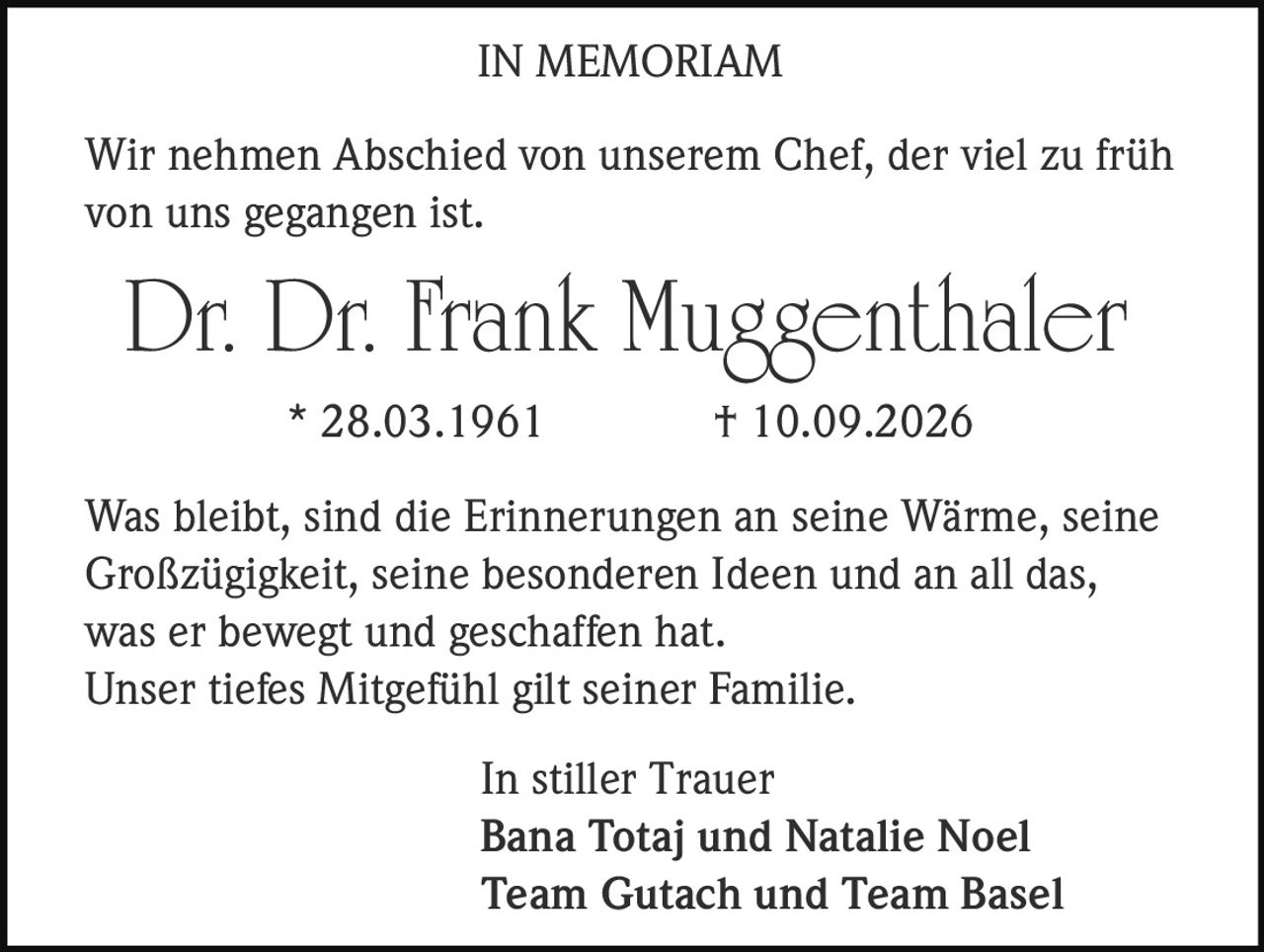 <p><strong>IN MEMORIAM</strong></p><p>Wir nehmen Abschied von unserem Chef, der viel zu früh von uns gegangen ist.</p><p><strong>Dr. Dr. Frank Muggenthaler</strong><br>* 28.03.1961 † 10.09.2026</p><p>Was bleibt, sind die Erinnerungen an seine Wärme, seine Großzügigkeit, seine besonderen Ideen und an all das, was er bewegt und geschaffen hat.<br>Unser tiefes Mitgefühl gilt seiner Familie.</p><p><i>In stiller Trauer</i><br>Bana Totaj und Natalie Noel<br>Team Gutach und Team Basel</p>