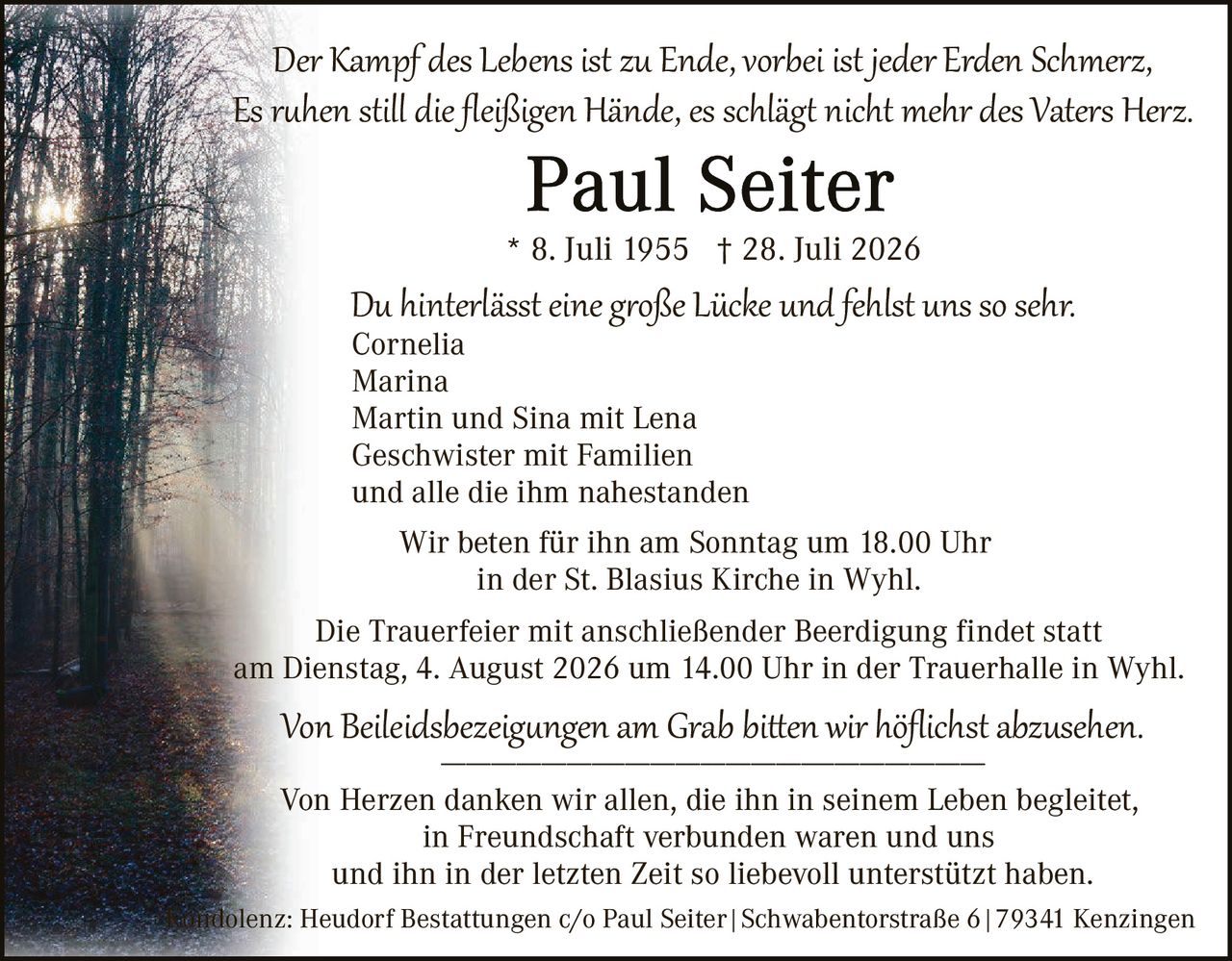 <p><i>Der Kampf des Lebens ist zu Ende, vorbei ist jeder Erden Schmerz,<br>Es ruhen still die fleißigen Hände, es schlägt nicht mehr des Vaters Herz.</i></p>

<p><strong>Paul Seiter</strong></p>

<p>* 8. Juli 1955 † 28. Juli 2026</p>

<p><i>Du hinterlässt eine große Lücke und fehlst uns so sehr.</i><br>
Cornelia<br>
Marina<br>
Martin und Sina mit Lena<br>
Geschwister mit Familien<br>
und alle die ihm nahestanden</p>

<p>Wir beten für ihn am Sonntag um 18.00 Uhr<br>
in der St. Blasius Kirche in Wyhl.</p>

<p>Die Trauerfeier mit anschließender Beerdigung findet statt<br>
am Dienstag, 4. August 2026 um 14.00 Uhr in der Trauerhalle in Wyhl.</p>

<p><i>Von Beilegdsbezeichungen am Grab bitten wir höflichst abzusehen.</i></p>

<p>Von Herzen danken wir allen, die ihn in seinem Leben begleitetet,<br>
in Freundschaft verbunden waren und uns<br>
und ihn in der letzten Zeit so liebevoll unterstützt haben.</p>

<p><i>Kondolenz: Heudorf Bestattungen c/o Paul Seiter | Schwabentorstraße 6 | 79341 Kenzingen</i></p>