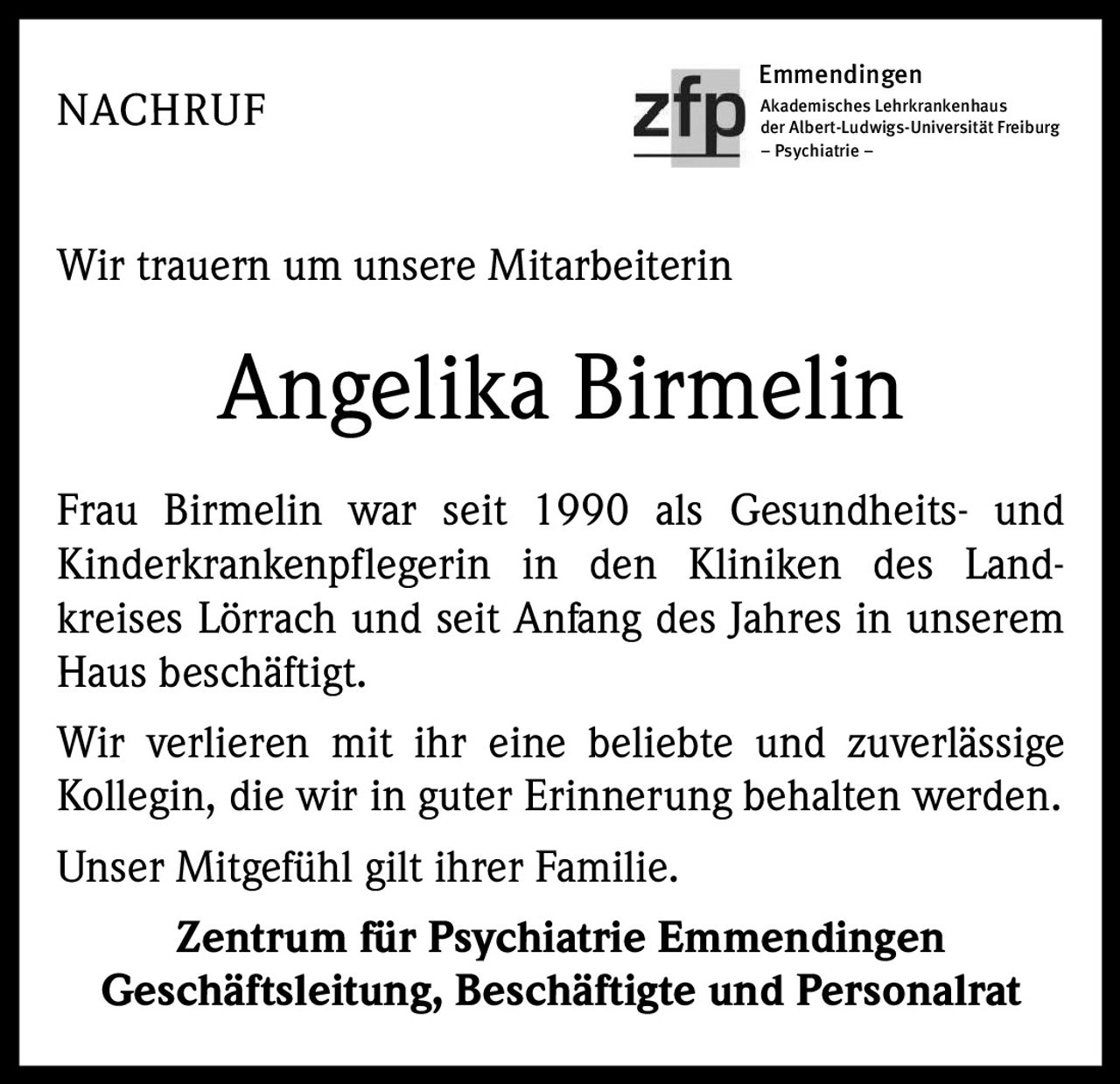 Emmendingen

NACHRUF

Akademisches Lehrkrankenhaus
der Albert-Ludwigs-Universität Freiburg
– Psychiatrie –

Wir trauern um unsere Mitarbeiterin

Angelika Birmelin
Frau Birmelin war seit 1990 als Gesundheits- und
Kinderkrankenpflegerin in den Kliniken des Landkreises Lörrach und seit Anfang des Jahres in unserem
Haus beschäftigt.
Wir verlieren mit ihr eine beliebte und zuverlässige
Kollegin, die wir in guter Erinnerung behalten werden.
Unser Mitgefühl gilt ihrer Familie.
Zentrum für Psychiatrie Emmendingen
Geschäftsleitung, Beschäftigte und Personalrat